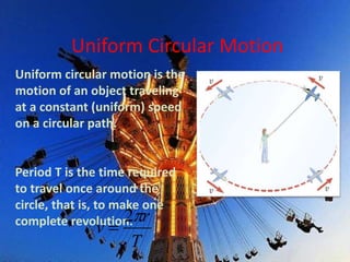 Uniform Circular Motion
Uniform circular motion is the
motion of an object traveling
at a constant (uniform) speed
on a circular path.
Period T is the time required
to travel once around the
circle, that is, to make one
complete revolution.
T
r
v
2

 