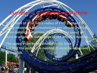 Example : A Tire-Balancing Machine
The wheel of a car has a radius of r = 0.29m and is
being rotated at 830 revolutions per minute (rpm) on
a tire-balancing machine. Determine the speed (in
m/s) at which the outer edge of the wheel is moving.
The speed v can be obtained directly from ,
but first the period T is needed. It must be expressed
in seconds.
T
r
v
2

 