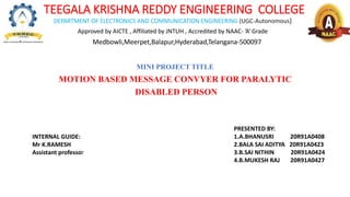 TEEGALA KRISHNA REDDY ENGINEERING COLLEGE
DEPARTMENT OF ELECTRONICS AND COMMUNICATION ENGINEERING (UGC-Autonomous)
Approved by AICTE , Affiliated by JNTUH , Accredited by NAAC- ‘A’ Grade
Medbowli,Meerpet,Balapur,Hyderabad,Telangana-500097
MINI PROJECT TITLE
MOTION BASED MESSAGE CONVYER FOR PARALYTIC
DISABLED PERSON
PRESENTED BY:
1.A.BHANUSRI 20R91A0408
2.BALA SAI ADITYA 20R91A0423
3.B.SAI NITHIN 20R91A0424
4.B.MUKESH RAJ 20R91A0427
INTERNAL GUIDE:
Mr K.RAMESH
Assistant professor
 