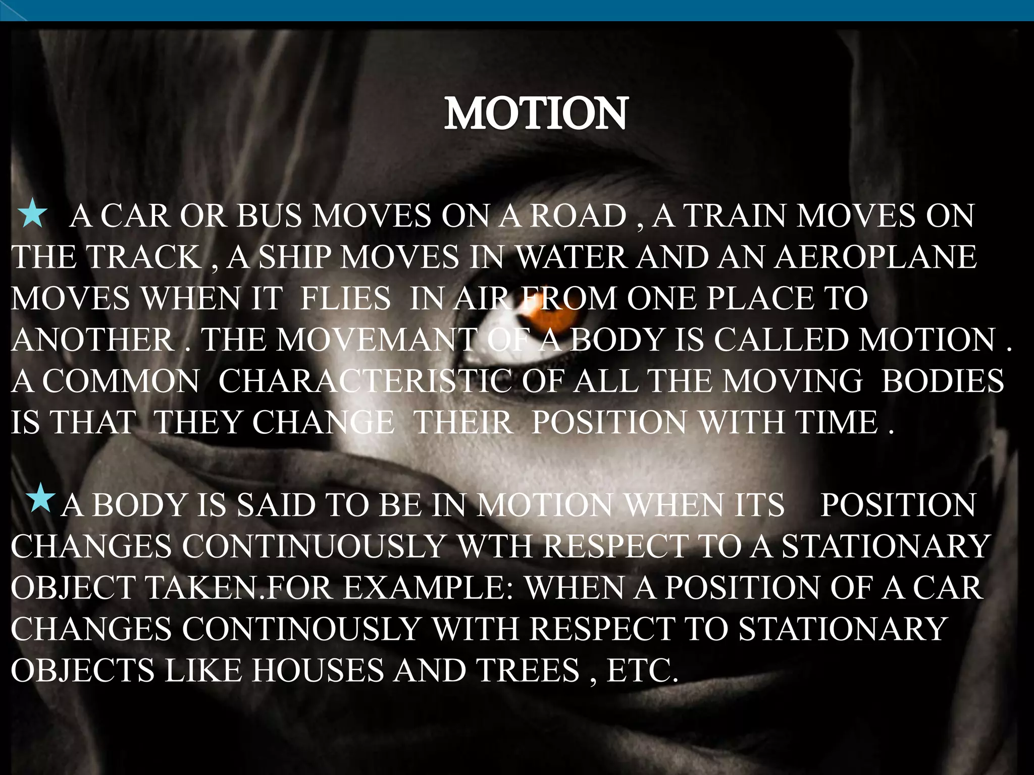 A CAR OR BUS MOVES ON A ROAD , A TRAIN MOVES ON
THE TRACK , A SHIP MOVES IN WATER AND AN AEROPLANE
MOVES WHEN IT FLIES IN AIR FROM ONE PLACE TO
ANOTHER . THE MOVEMANT OF A BODY IS CALLED MOTION .
A COMMON CHARACTERISTIC OF ALL THE MOVING BODIES
IS THAT THEY CHANGE THEIR POSITION WITH TIME .
A BODY IS SAID TO BE IN MOTION WHEN ITS POSITION
CHANGES CONTINUOUSLY WTH RESPECT TO A STATIONARY
OBJECT TAKEN.FOR EXAMPLE: WHEN A POSITION OF A CAR
CHANGES CONTINOUSLY WITH RESPECT TO STATIONARY
OBJECTS LIKE HOUSES AND TREES , ETC.