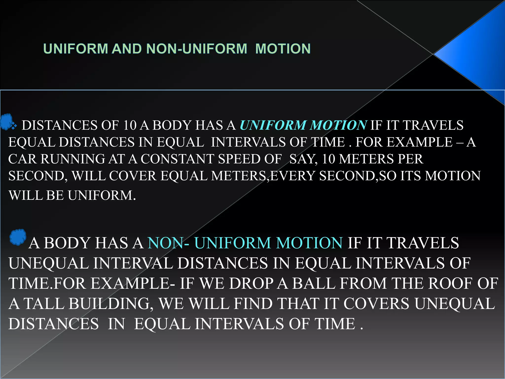  DISTANCES OF 10 A BODY HAS A UNIFORM MOTION IF IT TRAVELS
EQUAL DISTANCES IN EQUAL INTERVALS OF TIME . FOR EXAMPLE – A
CAR RUNNING AT A CONSTANT SPEED OF SAY, 10 METERS PER
SECOND, WILL COVER EQUAL METERS,EVERY SECOND,SO ITS MOTION
WILL BE UNIFORM.
A BODY HAS A NON- UNIFORM MOTION IF IT TRAVELS
UNEQUAL INTERVAL DISTANCES IN EQUAL INTERVALS OF
TIME.FOR EXAMPLE- IF WE DROP A BALL FROM THE ROOF OF
A TALL BUILDING, WE WILL FIND THAT IT COVERS UNEQUAL
DISTANCES IN EQUAL INTERVALS OF TIME .