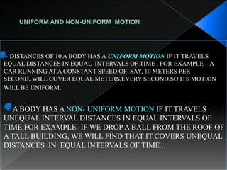  DISTANCES OF 10 A BODY HAS A UNIFORM MOTION IF IT TRAVELS
EQUAL DISTANCES IN EQUAL INTERVALS OF TIME . FOR EXAMPLE – A
CAR RUNNING AT A CONSTANT SPEED OF SAY, 10 METERS PER
SECOND, WILL COVER EQUAL METERS,EVERY SECOND,SO ITS MOTION
WILL BE UNIFORM.
A BODY HAS A NON- UNIFORM MOTION IF IT TRAVELS
UNEQUAL INTERVAL DISTANCES IN EQUAL INTERVALS OF
TIME.FOR EXAMPLE- IF WE DROP A BALL FROM THE ROOF OF
A TALL BUILDING, WE WILL FIND THAT IT COVERS UNEQUAL
DISTANCES IN EQUAL INTERVALS OF TIME .
 