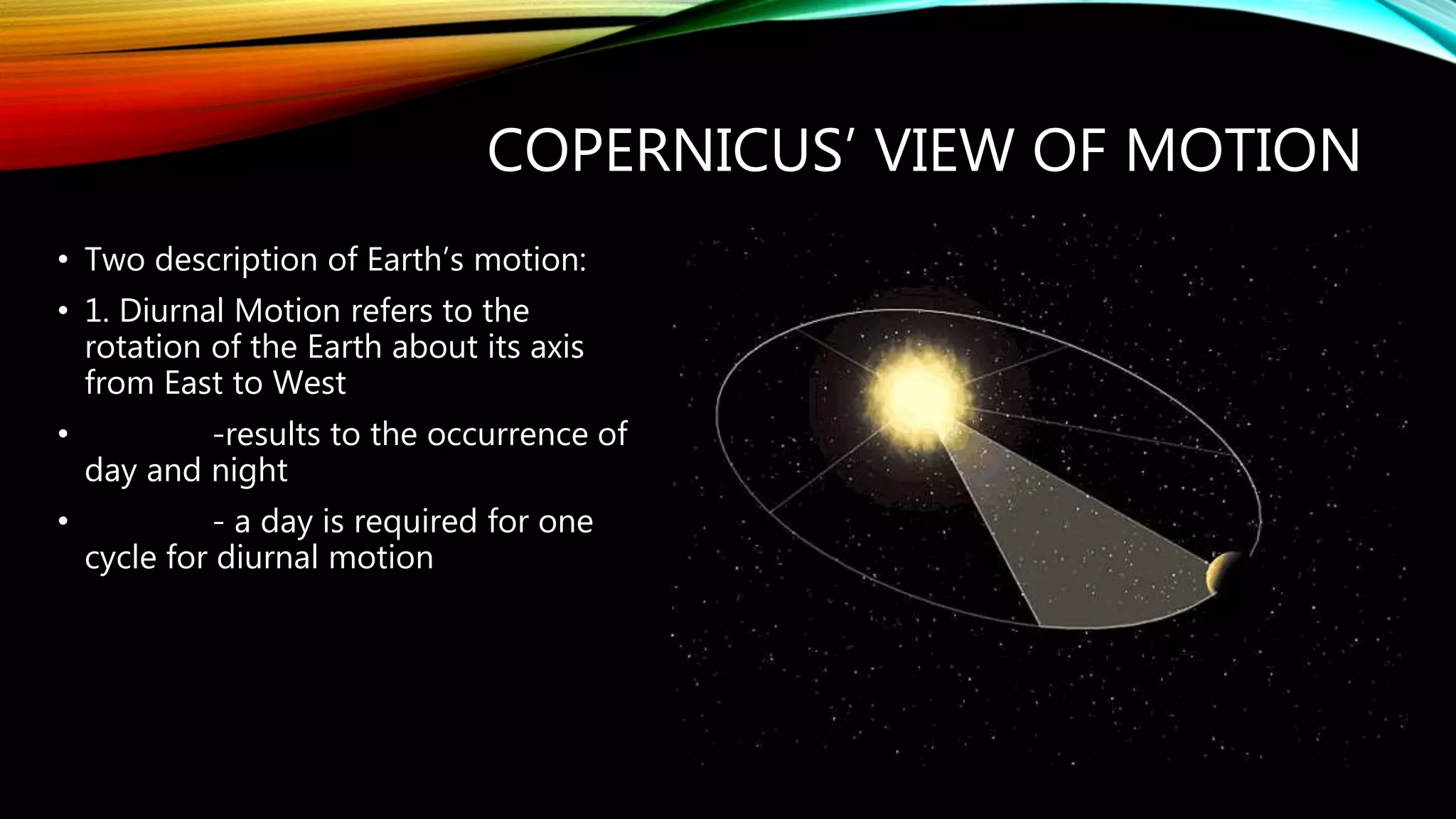 COPERNICUS’ VIEW OF MOTION
• Two description of Earth’s motion:
• 1. Diurnal Motion refers to the
rotation of the Earth about its axis
from East to West
• -results to the occurrence of
day and night
• - a day is required for one
cycle for diurnal motion
 