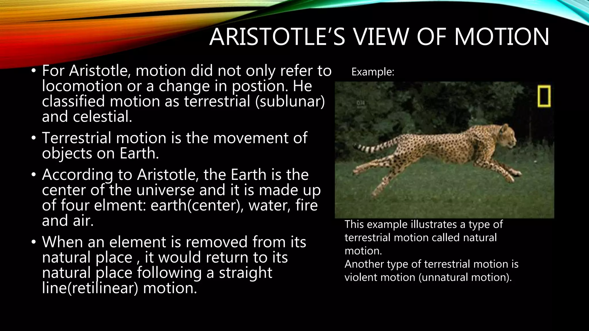 ARISTOTLE’S VIEW OF MOTION
• For Aristotle, motion did not only refer to
locomotion or a change in postion. He
classified motion as terrestrial (sublunar)
and celestial.
• Terrestrial motion is the movement of
objects on Earth.
• According to Aristotle, the Earth is the
center of the universe and it is made up
of four elment: earth(center), water, fire
and air.
• When an element is removed from its
natural place , it would return to its
natural place following a straight
line(retilinear) motion.
Example:
This example illustrates a type of
terrestrial motion called natural
motion.
Another type of terrestrial motion is
violent motion (unnatural motion).
 