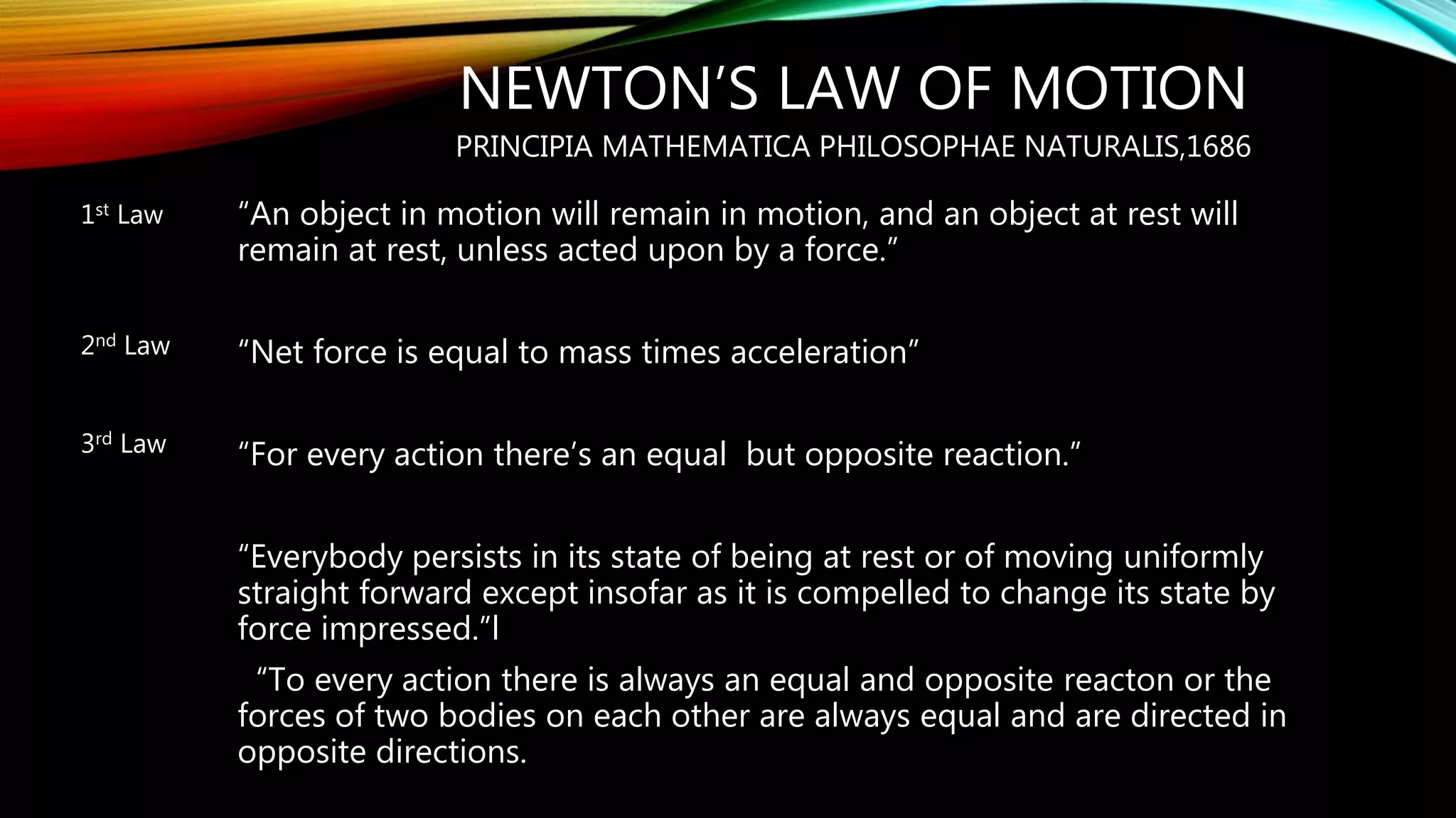 NEWTON’S LAW OF MOTION
PRINCIPIA MATHEMATICA PHILOSOPHAE NATURALIS,1686
“An object in motion will remain in motion, and an object at rest will
remain at rest, unless acted upon by a force.”
“Net force is equal to mass times acceleration”
“For every action there’s an equal but opposite reaction.”
“Everybody persists in its state of being at rest or of moving uniformly
straight forward except insofar as it is compelled to change its state by
force impressed.”l
“To every action there is always an equal and opposite reacton or the
forces of two bodies on each other are always equal and are directed in
opposite directions.
1st Law
2nd Law
3rd Law
 