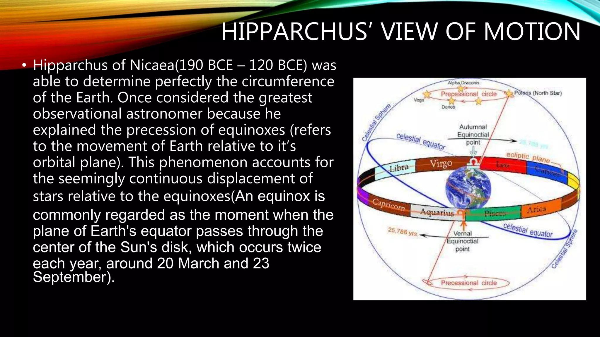 HIPPARCHUS’ VIEW OF MOTION
• Hipparchus of Nicaea(190 BCE – 120 BCE) was
able to determine perfectly the circumference
of the Earth. Once considered the greatest
observational astronomer because he
explained the precession of equinoxes (refers
to the movement of Earth relative to it’s
orbital plane). This phenomenon accounts for
the seemingly continuous displacement of
stars relative to the equinoxes(An equinox is
commonly regarded as the moment when the
plane of Earth's equator passes through the
center of the Sun's disk, which occurs twice
each year, around 20 March and 23
September).
 