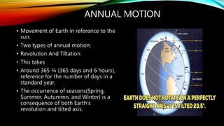 ANNUAL MOTION
• Movement of Earth in reference to the
sun.
• Two types of annual motion:
• Revolution And Tiltation
• This takes
• Around 365 ¼ (365 days and 6 hours),
reference for the number of days in a
standard year.
• The occurrence of seasons(Spring,
Summer, Autummn, and Winter) is a
consequence of both Earth’s
revolution and tilted axis.
 