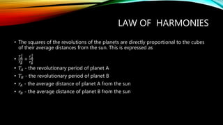 LAW OF HARMONIES
• The squares of the revolutions of the planets are directly proportional to the cubes
of their average distances from the sun. This is expressed as
•
𝑇 𝐴
2
𝑇 𝐵
2 =
𝑟 𝐴
3
𝑟 𝐵
3
• 𝑇𝐴 - the revolutionary period of planet A
• 𝑇𝐵 - the revolutionary period of planet B
• 𝑟𝐴 - the average distance of planet A from the sun
• 𝑟𝐵 - the average distance of planet B from the sun
 