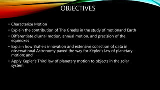 OBJECTIVES
• Characterize Motion
• Explain the contribution of The Greeks in the study of motionand Earth
• Differentiate diurnal motion, annual motion, and precision of the
equinoxes
• Explain how Brahe’s innovation and extensive collection of data in
observational Astronomy paved the way for Kepler’s law of planetary
motion; and
• Apply Kepler’s Third law of planetary motion to objects in the solar
system
 