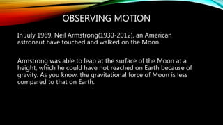 OBSERVING MOTION
In July 1969, Neil Armstrong(1930-2012), an American
astronaut have touched and walked on the Moon.
Armstrong was able to leap at the surface of the Moon at a
height, which he could have not reached on Earth because of
gravity. As you know, the gravitational force of Moon is less
compared to that on Earth.
 
