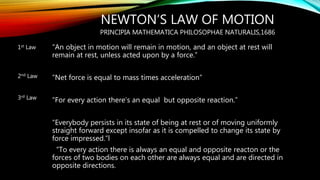 NEWTON’S LAW OF MOTION
PRINCIPIA MATHEMATICA PHILOSOPHAE NATURALIS,1686
“An object in motion will remain in motion, and an object at rest will
remain at rest, unless acted upon by a force.”
“Net force is equal to mass times acceleration”
“For every action there’s an equal but opposite reaction.”
“Everybody persists in its state of being at rest or of moving uniformly
straight forward except insofar as it is compelled to change its state by
force impressed.”l
“To every action there is always an equal and opposite reacton or the
forces of two bodies on each other are always equal and are directed in
opposite directions.
1st Law
2nd Law
3rd Law
 