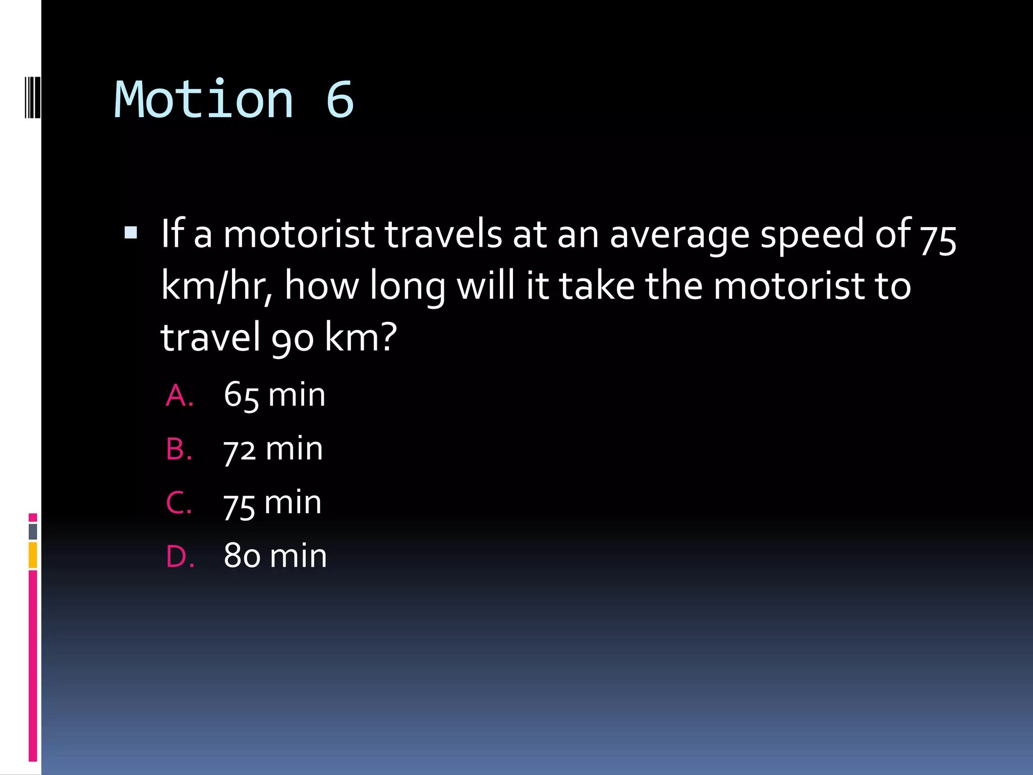 Motion 6 If a motorist travels at an average speed of 75 km/hr, how long will it take the motorist to travel 90 km? 65 min 72 min 75 min 80 min 