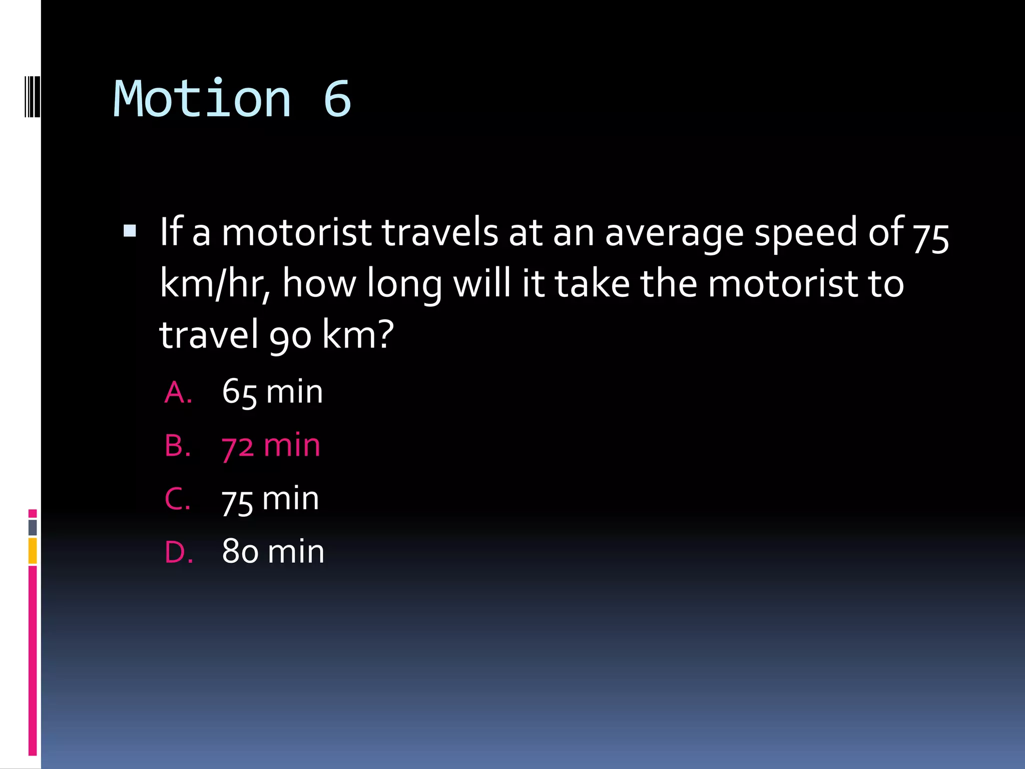 Motion 6 If a motorist travels at an average speed of 75 km/hr, how long will it take the motorist to travel 90 km? 65 min 72 min 75 min 80 min 