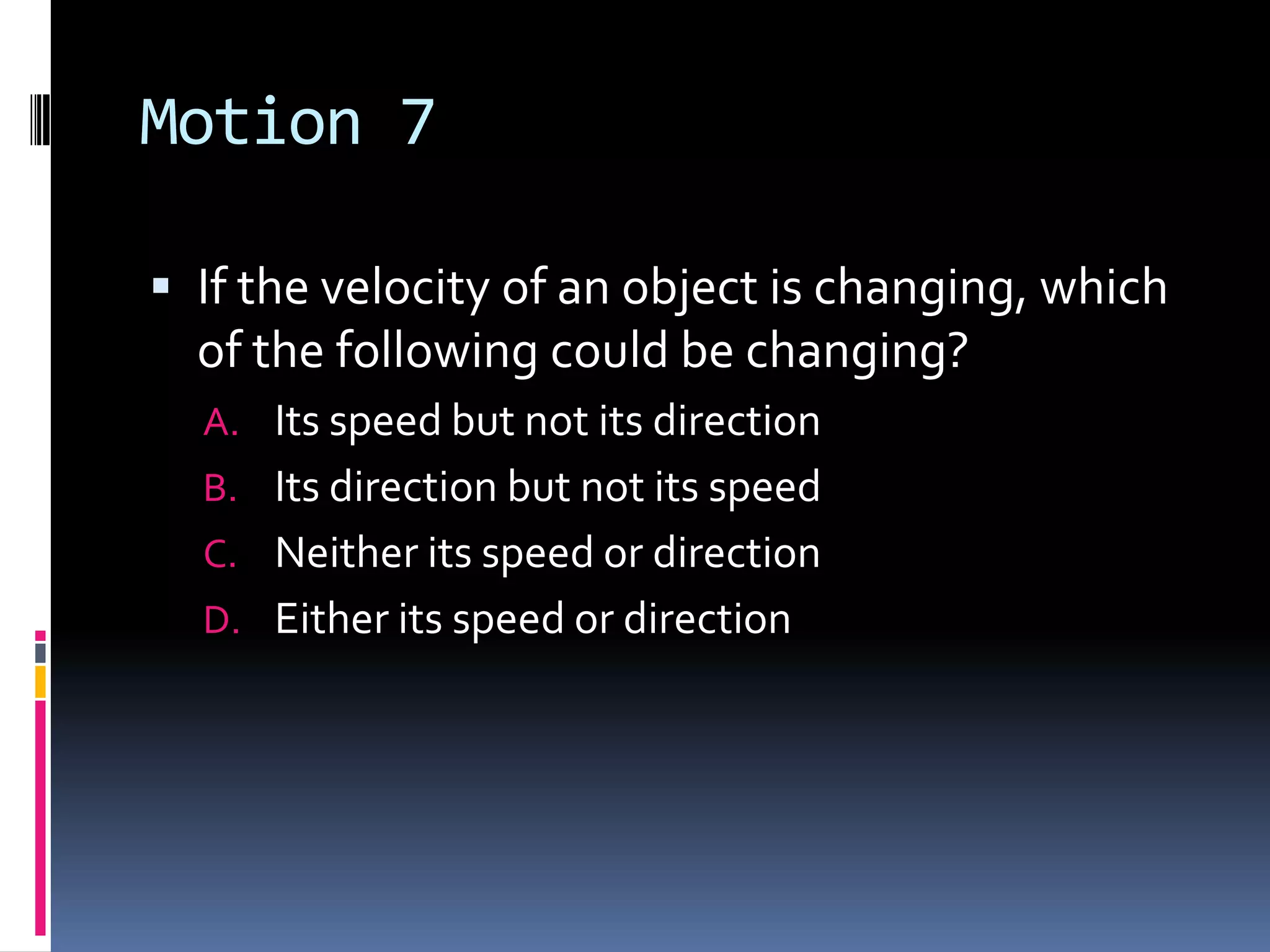 Motion 7 If the velocity of an object is changing, which of the following could be changing?Its speed but not its directionIts direction but not its speed Neither its speed or direction Either its speed or direction 