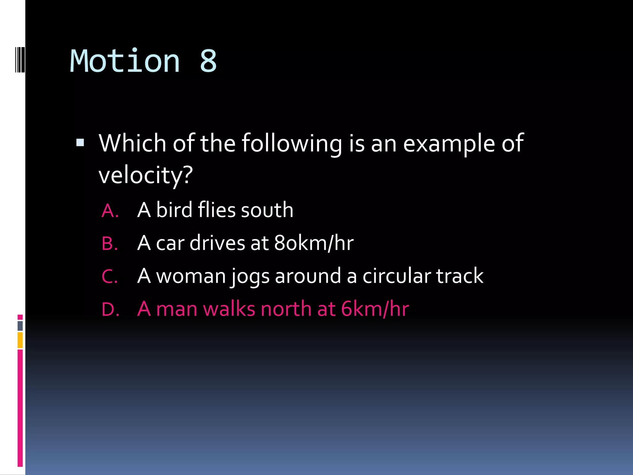 Motion 8 Which of the following is an example of velocity?A bird flies south A car drives at 80km/hrA woman jogs around a circular track A man walks north at 6km/hr 