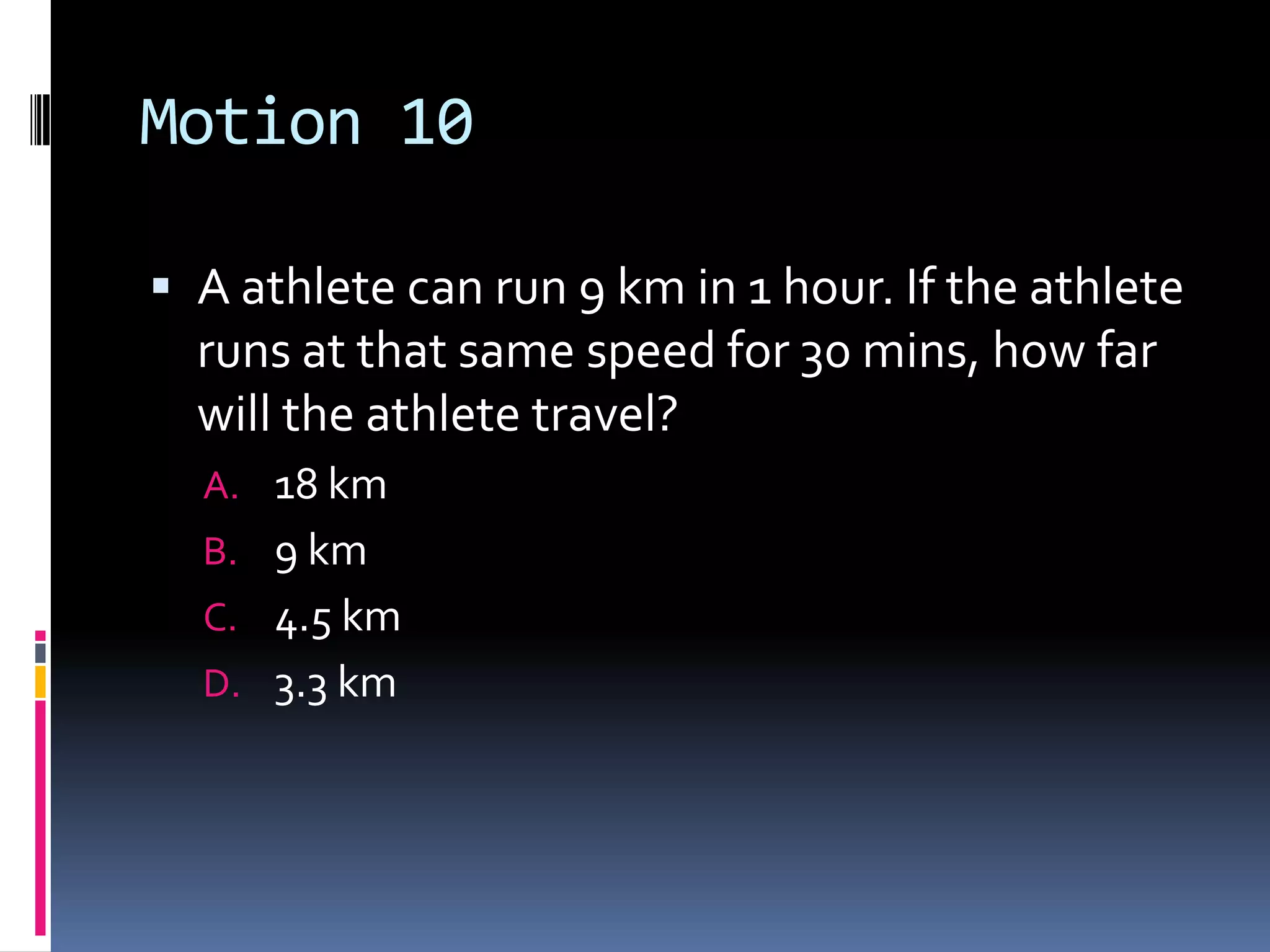 Motion 10 A athlete can run 9 km in 1 hour. If the athlete runs at that same speed for 30 mins, how far will the athlete travel?18 km 9 km 4.5 km 3.3 km 
