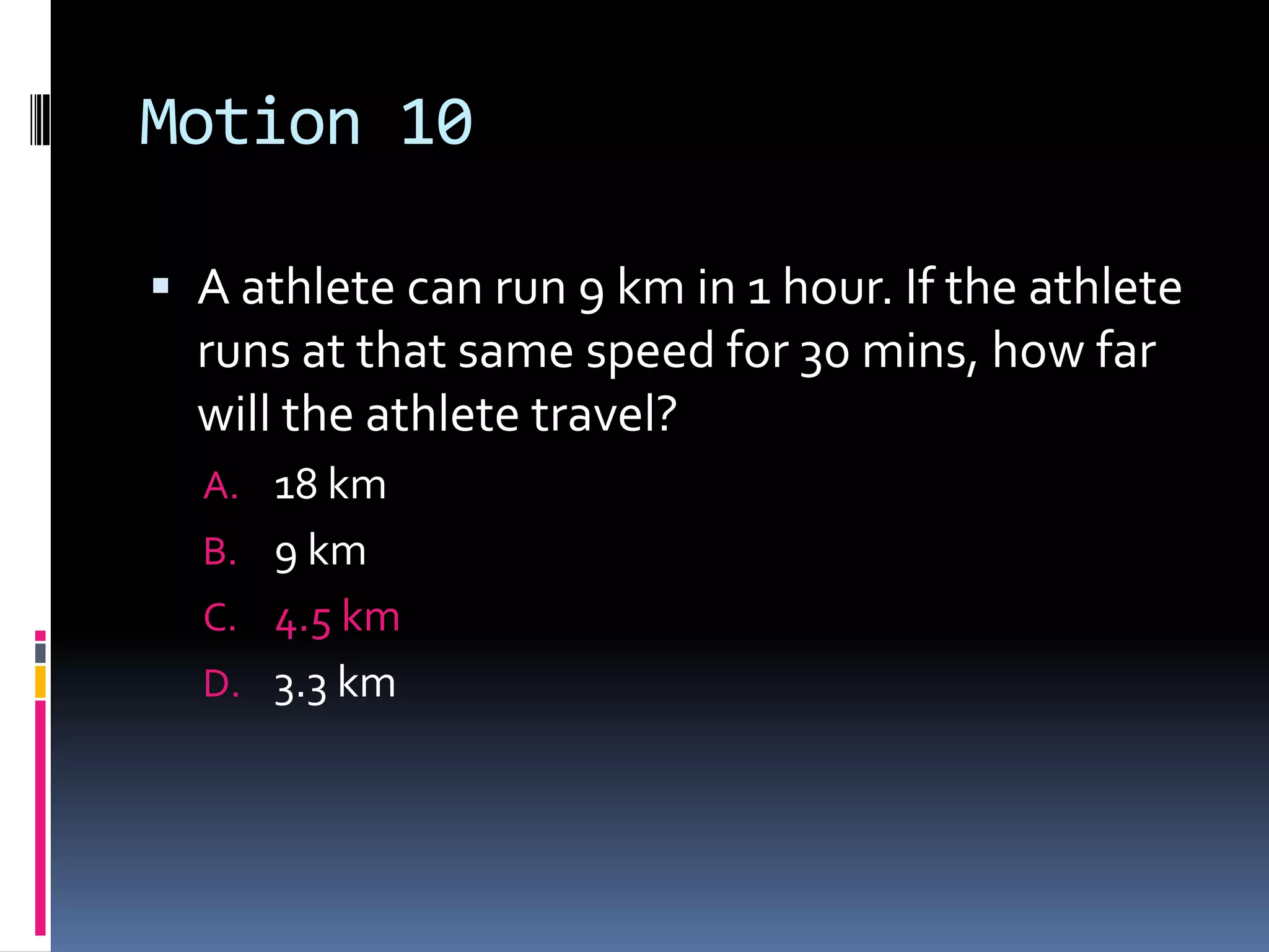 Motion 10 A athlete can run 9 km in 1 hour. If the athlete runs at that same speed for 30 mins, how far will the athlete travel?18 km 9 km 4.5 km 3.3 km 