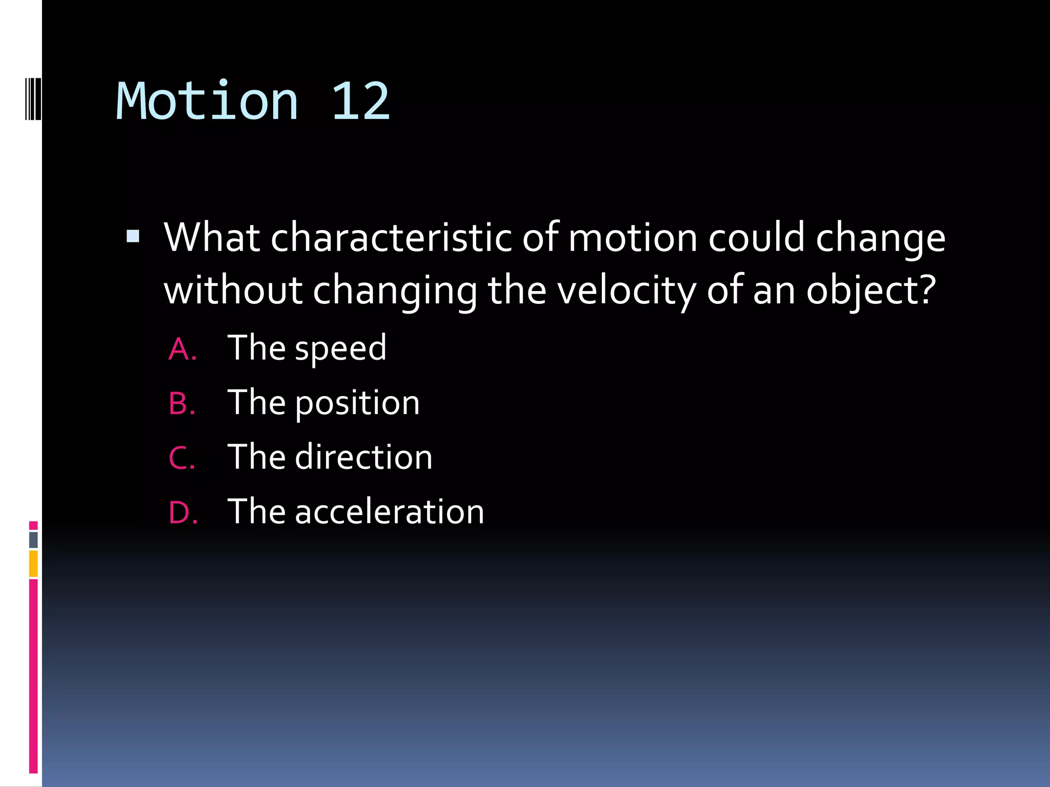 Motion 12 What characteristic of motion could change without changing the velocity of an object?The speed The position The direction The acceleration 