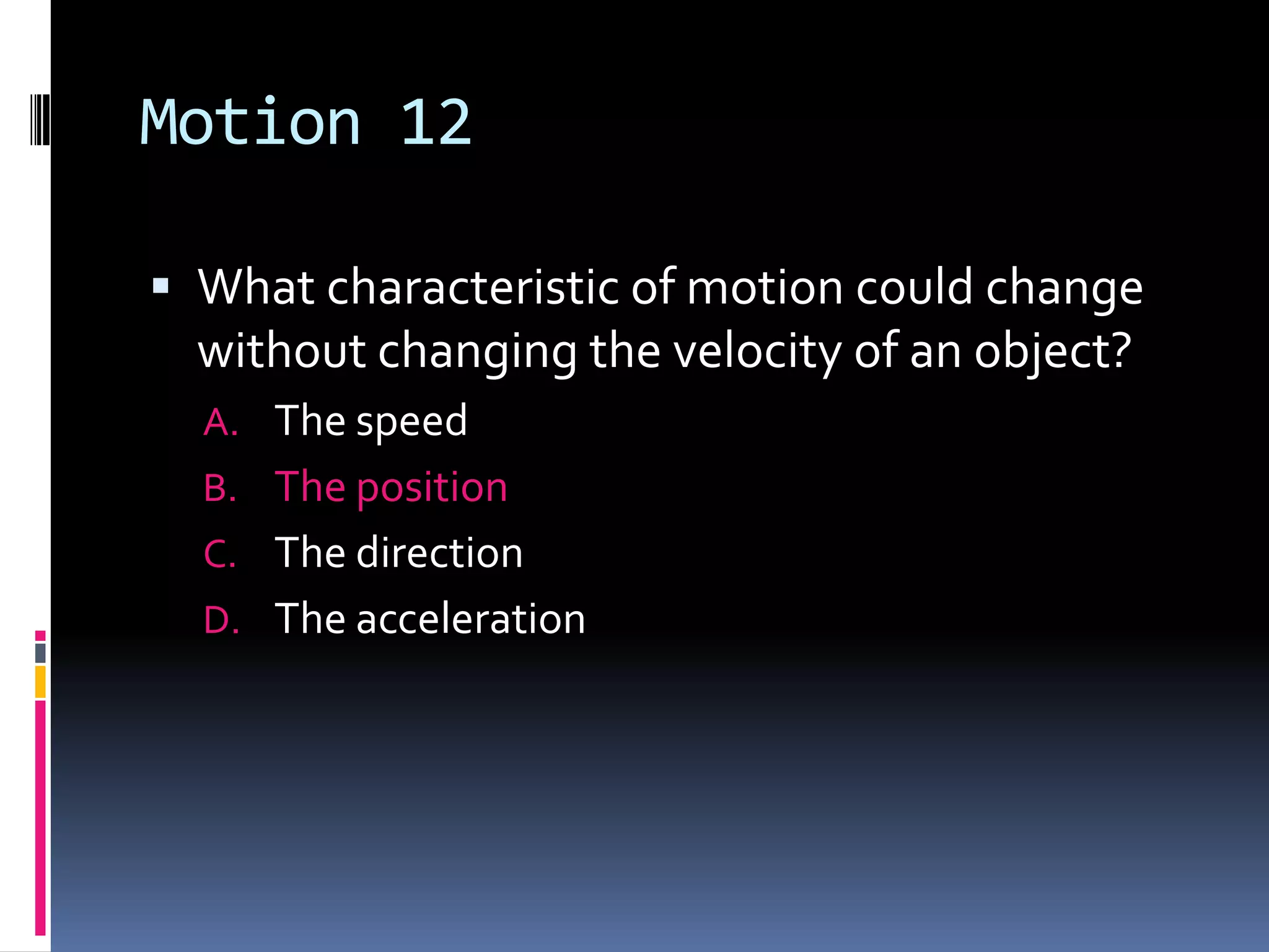 Motion 12 What characteristic of motion could change without changing the velocity of an object?The speed The position The direction The acceleration 