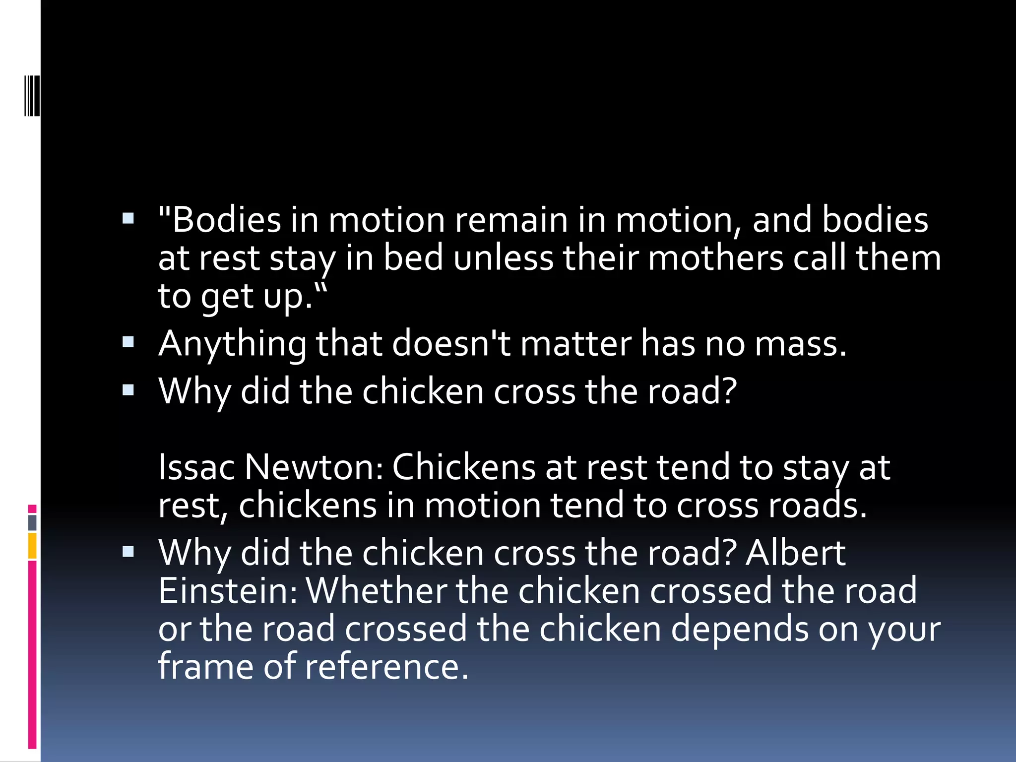 "Bodies in motion remain in motion, and bodies at rest stay in bed unless their mothers call them to get up.“Anything that doesn't matter has no mass.Why did the chicken cross the road?Issac Newton: Chickens at rest tend to stay at rest, chickens in motion tend to cross roads.Why did the chicken cross the road? Albert Einstein: Whether the chicken crossed the road or the road crossed the chicken depends on your frame of reference.