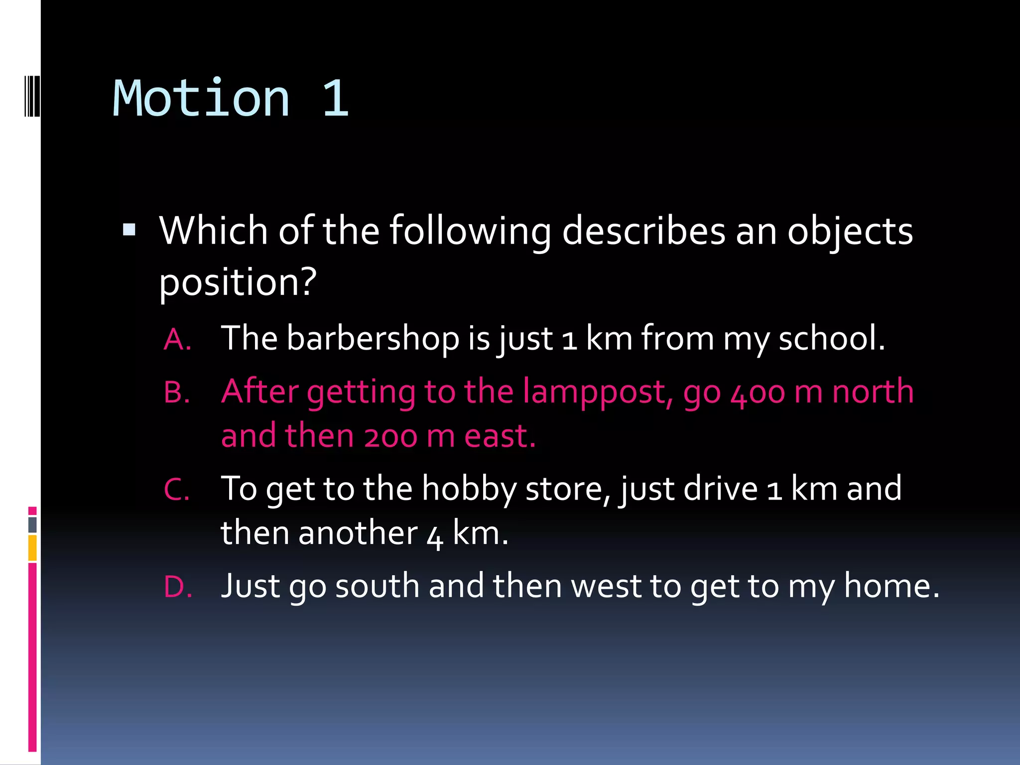 Motion 1 Which of the following describes an objects position?The barbershop is just 1 km from my school. After getting to the lamppost, go 400 m north and then 200 m east. To get to the hobby store, just drive 1 km and then another 4 km. Just go south and then west to get to my home. 