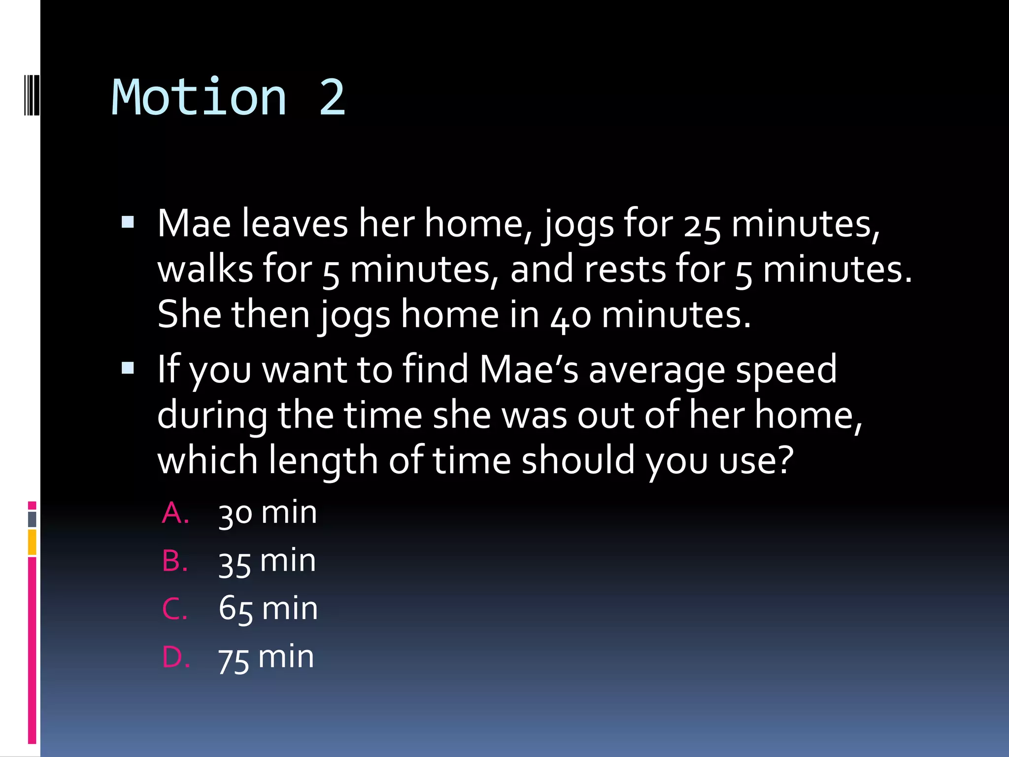 Motion 2 Mae leaves her home, jogs for 25 minutes, walks for 5 minutes, and rests for 5 minutes. She then jogs home in 40 minutes. If you want to find Mae’s average speed during the time she was out of her home, which length of time should you use? 30 min 35 min65 min75 min