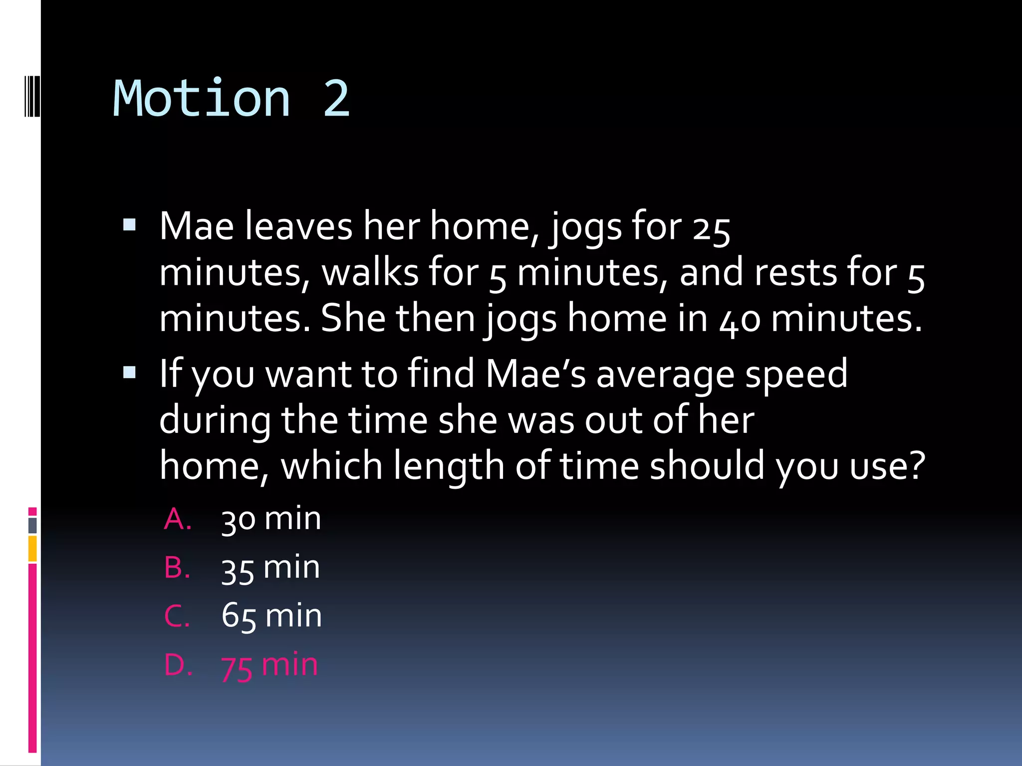 Motion 2 Mae leaves her home, jogs for 25 minutes, walks for 5 minutes, and rests for 5 minutes. She then jogs home in 40 minutes. If you want to find Mae’s average speed during the time she was out of her home, which length of time should you use? 30 min 35 min65 min75 min