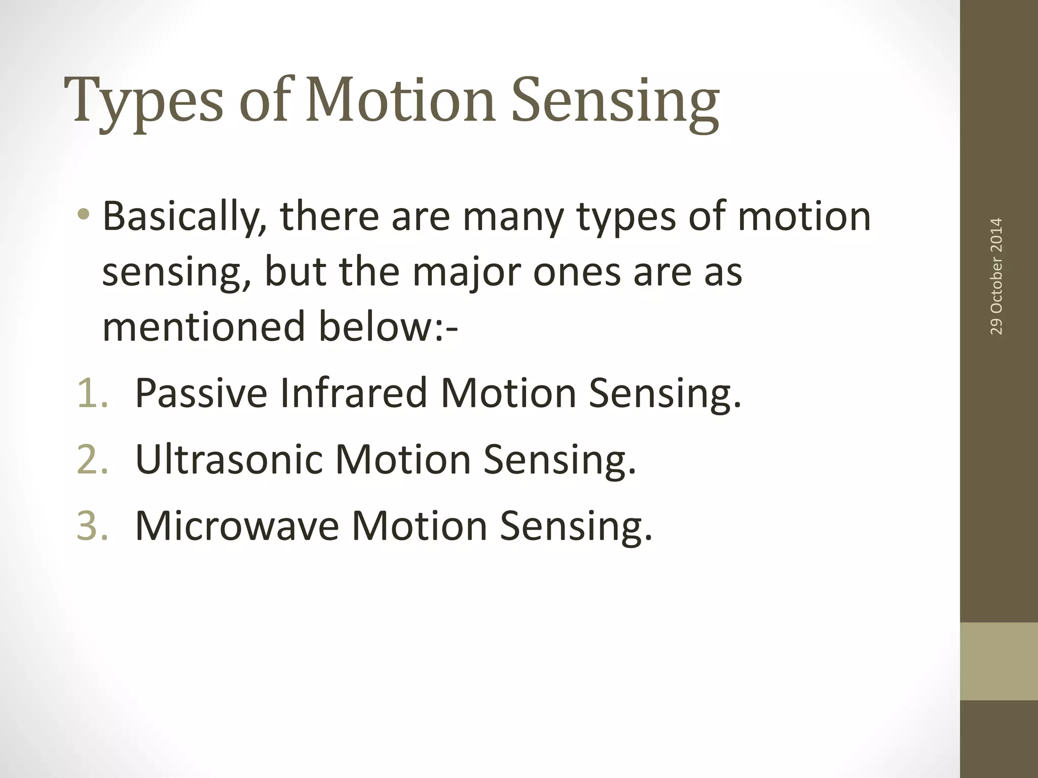 Types of Motion Sensing 
• Basically, there are many types of motion 
sensing, but the major ones are as 
mentioned below:- 
1. Passive Infrared Motion Sensing. 
2. Ultrasonic Motion Sensing. 
3. Microwave Motion Sensing. 
29 October 2014 
 
