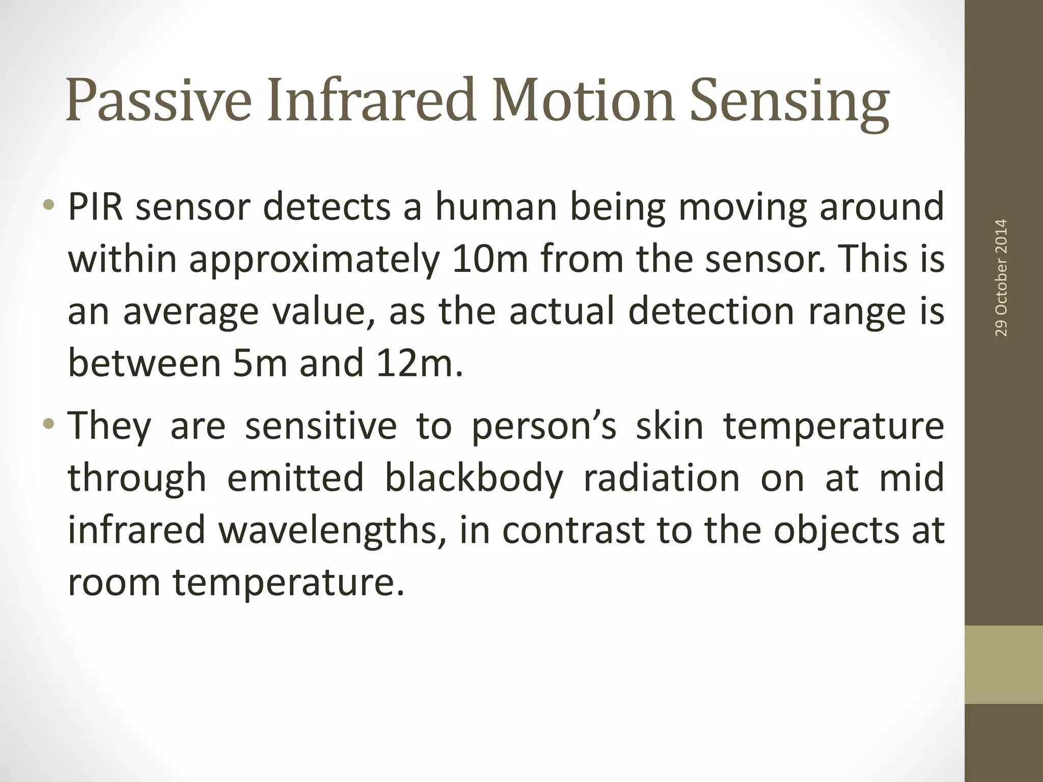 Passive Infrared Motion Sensing 
• PIR sensor detects a human being moving around 
within approximately 10m from the sensor. This is 
an average value, as the actual detection range is 
between 5m and 12m. 
• They are sensitive to person’s skin temperature 
through emitted blackbody radiation on at mid 
infrared wavelengths, in contrast to the objects at 
room temperature. 
29 October 2014 
 