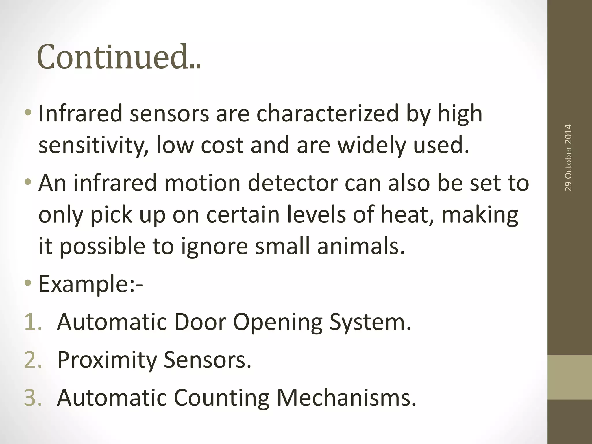Continued.. 
• Infrared sensors are characterized by high 
sensitivity, low cost and are widely used. 
• An infrared motion detector can also be set to 
only pick up on certain levels of heat, making 
it possible to ignore small animals. 
• Example:- 
1. Automatic Door Opening System. 
2. Proximity Sensors. 
3. Automatic Counting Mechanisms. 
29 October 2014 
 