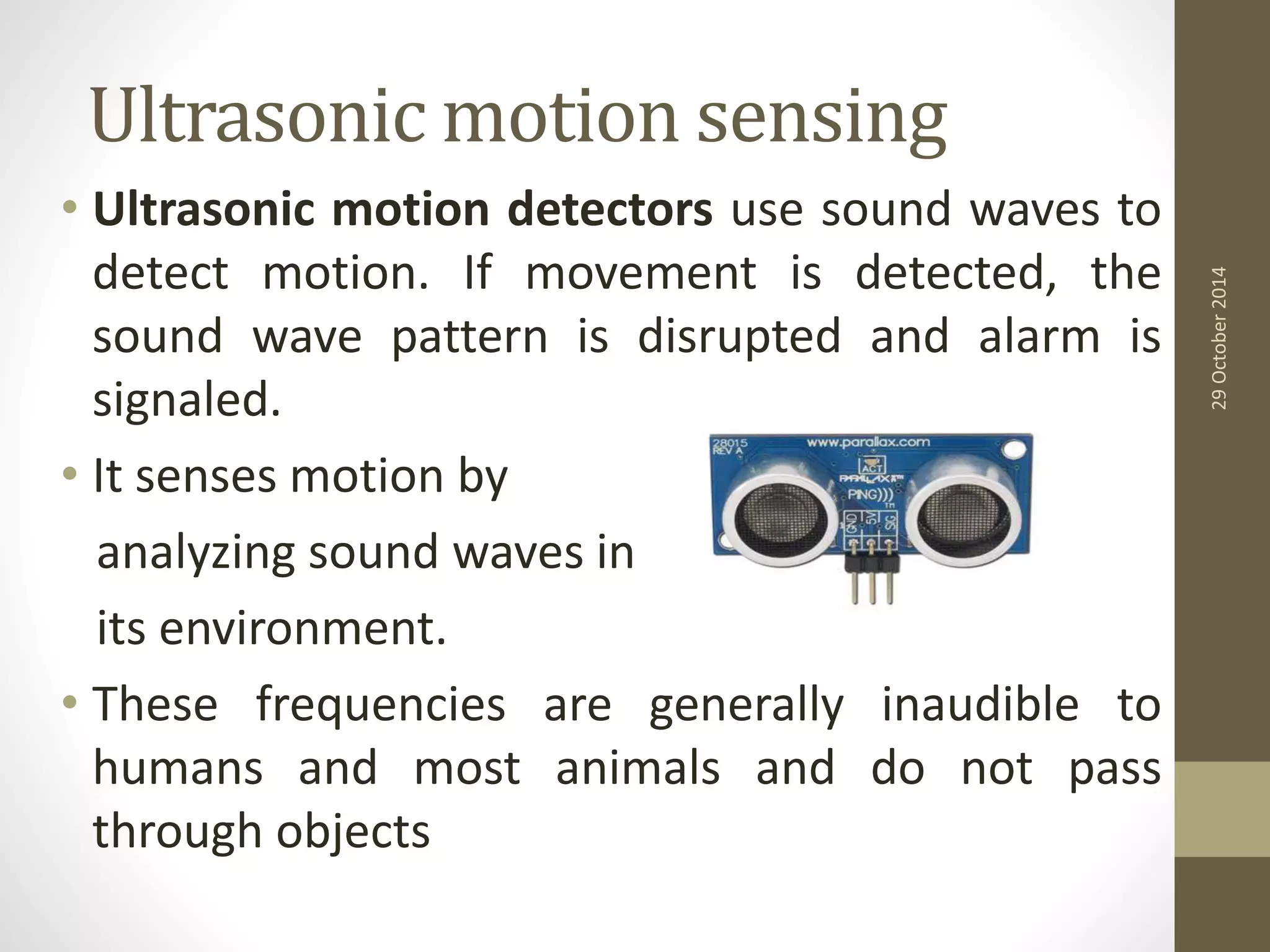 Ultrasonic motion sensing 
• Ultrasonic motion detectors use sound waves to 
detect motion. If movement is detected, the 
sound wave pattern is disrupted and alarm is 
signaled. 
• It senses motion by 
analyzing sound waves in 
its environment. 
• These frequencies are generally inaudible to 
humans and most animals and do not pass 
through objects 
29 October 2014 
 