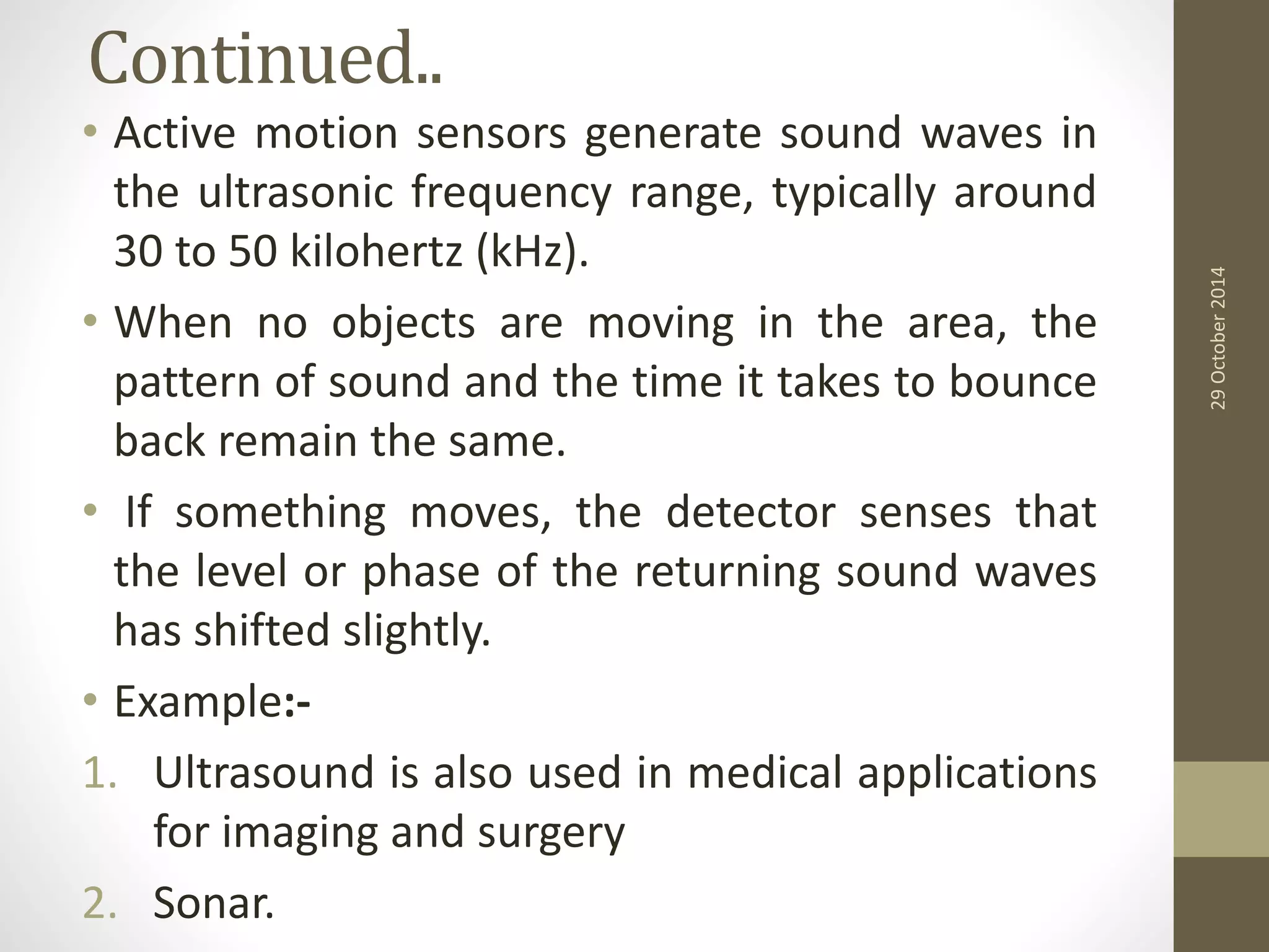 Continued.. 
• Active motion sensors generate sound waves in 
the ultrasonic frequency range, typically around 
30 to 50 kilohertz (kHz). 
• When no objects are moving in the area, the 
pattern of sound and the time it takes to bounce 
back remain the same. 
• If something moves, the detector senses that 
the level or phase of the returning sound waves 
has shifted slightly. 
• Example:- 
1. Ultrasound is also used in medical applications 
for imaging and surgery 
2. Sonar. 
29 October 2014 
 