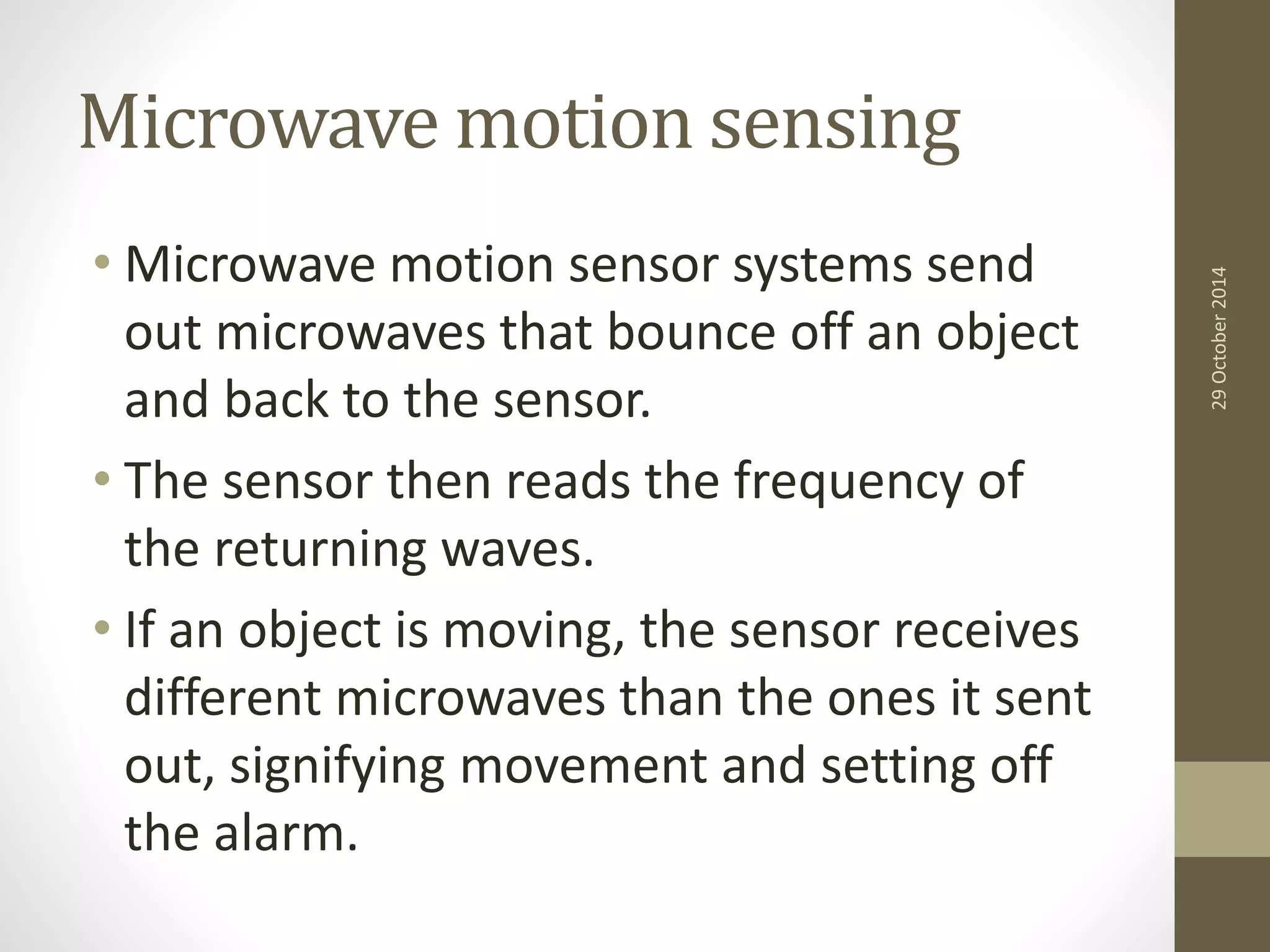 Microwave motion sensing 
• Microwave motion sensor systems send 
out microwaves that bounce off an object 
and back to the sensor. 
• The sensor then reads the frequency of 
the returning waves. 
• If an object is moving, the sensor receives 
different microwaves than the ones it sent 
out, signifying movement and setting off 
the alarm. 
29 October 2014 
 