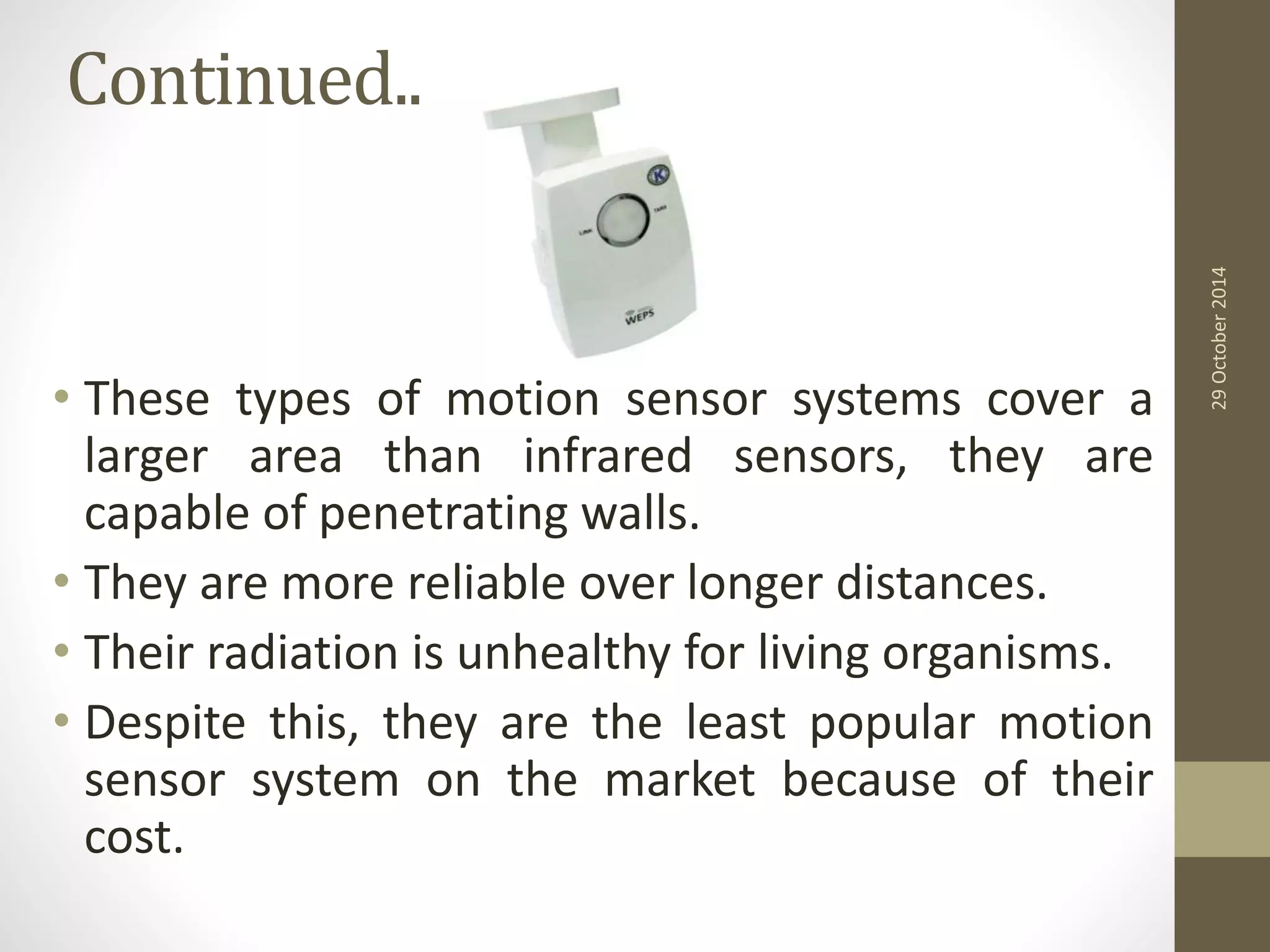 Continued.. 
• These types of motion sensor systems cover a 
larger area than infrared sensors, they are 
capable of penetrating walls. 
• They are more reliable over longer distances. 
• Their radiation is unhealthy for living organisms. 
• Despite this, they are the least popular motion 
sensor system on the market because of their 
cost. 
29 October 2014 
 