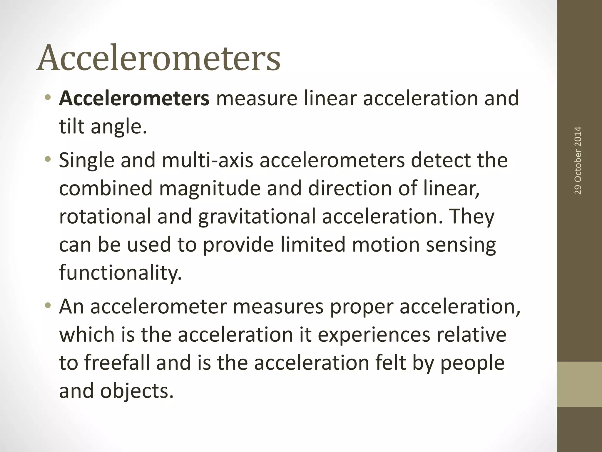 Accelerometers 
• Accelerometers measure linear acceleration and 
tilt angle. 
• Single and multi-axis accelerometers detect the 
combined magnitude and direction of linear, 
rotational and gravitational acceleration. They 
can be used to provide limited motion sensing 
functionality. 
• An accelerometer measures proper acceleration, 
which is the acceleration it experiences relative 
to freefall and is the acceleration felt by people 
and objects. 
29 October 2014 
 
