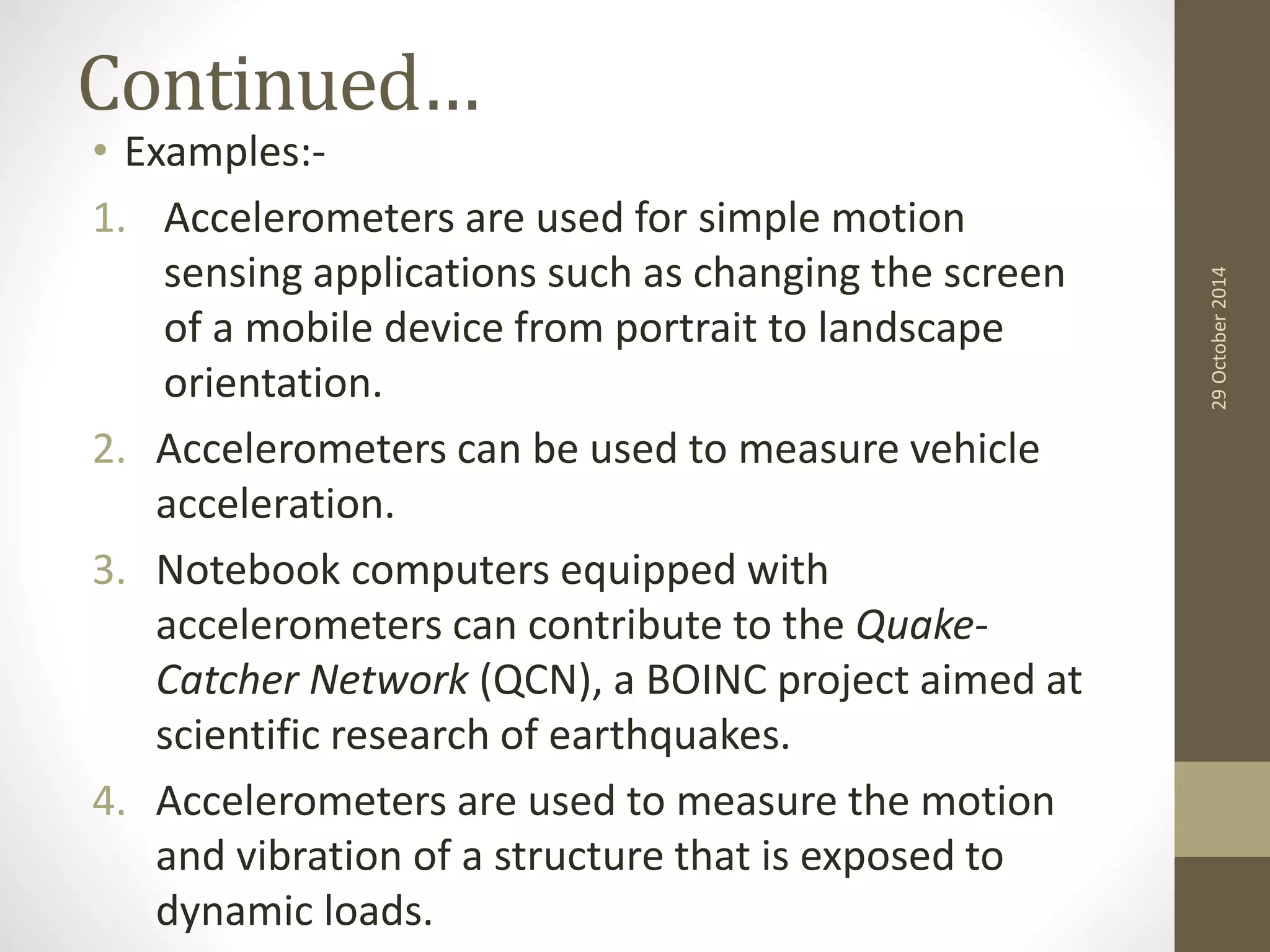 Continued… 
• Examples:- 
1. Accelerometers are used for simple motion 
sensing applications such as changing the screen 
of a mobile device from portrait to landscape 
orientation. 
2. Accelerometers can be used to measure vehicle 
acceleration. 
3. Notebook computers equipped with 
accelerometers can contribute to the Quake- 
Catcher Network (QCN), a BOINC project aimed at 
scientific research of earthquakes. 
4. Accelerometers are used to measure the motion 
and vibration of a structure that is exposed to 
dynamic loads. 
29 October 2014 
 