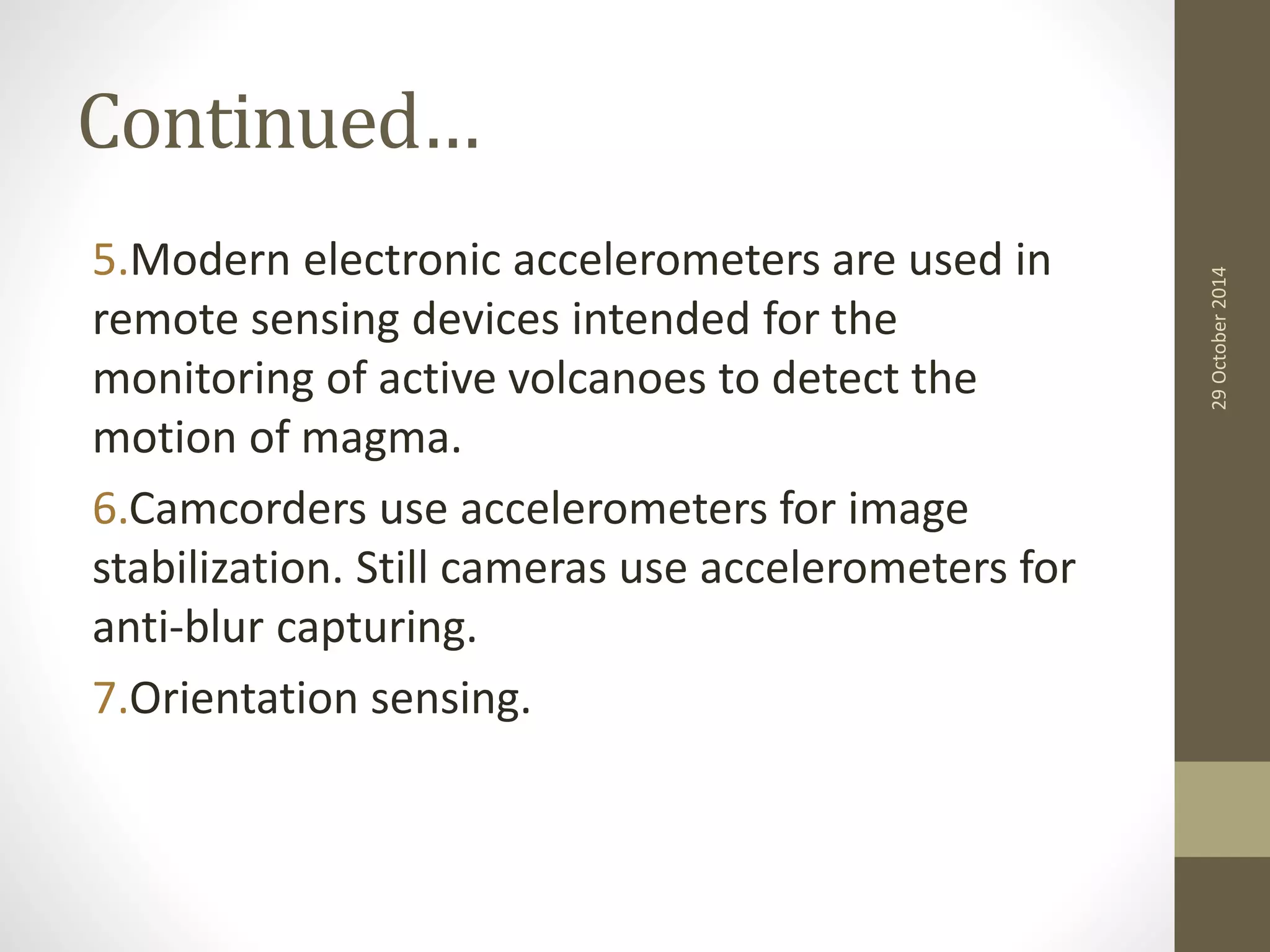 Continued… 
5.Modern electronic accelerometers are used in 
remote sensing devices intended for the 
monitoring of active volcanoes to detect the 
motion of magma. 
6.Camcorders use accelerometers for image 
stabilization. Still cameras use accelerometers for 
anti-blur capturing. 
7.Orientation sensing. 
29 October 2014 
 
