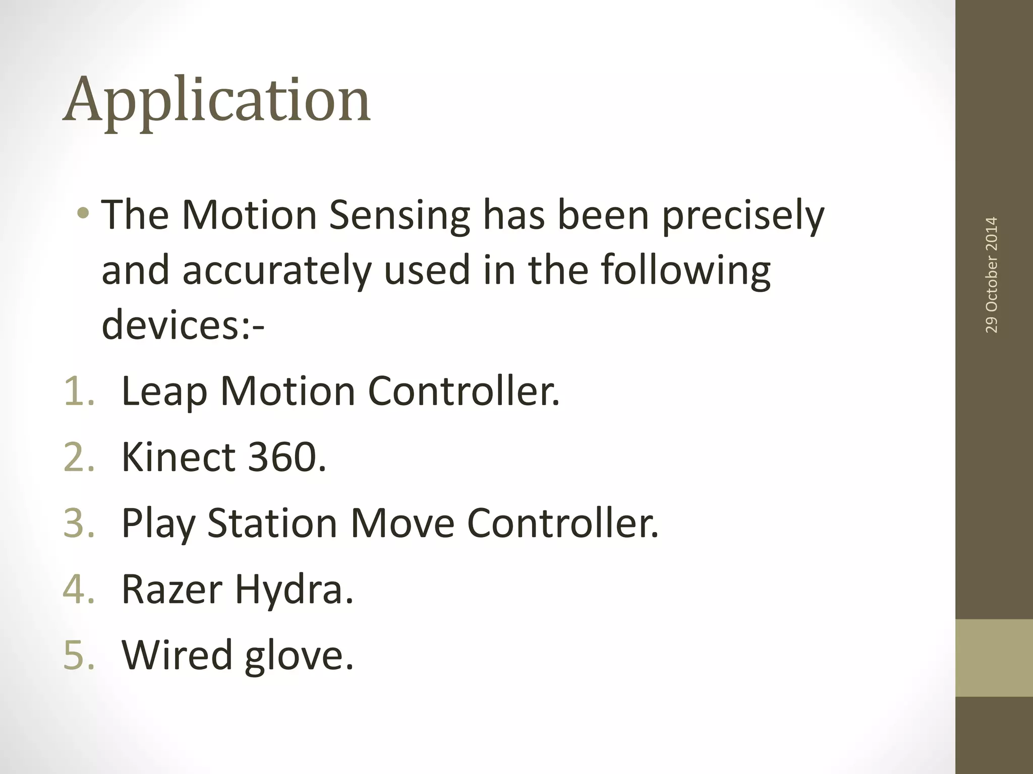 Application 
• The Motion Sensing has been precisely 
and accurately used in the following 
devices:- 
1. Leap Motion Controller. 
2. Kinect 360. 
3. Play Station Move Controller. 
4. Razer Hydra. 
5. Wired glove. 
29 October 2014 
 