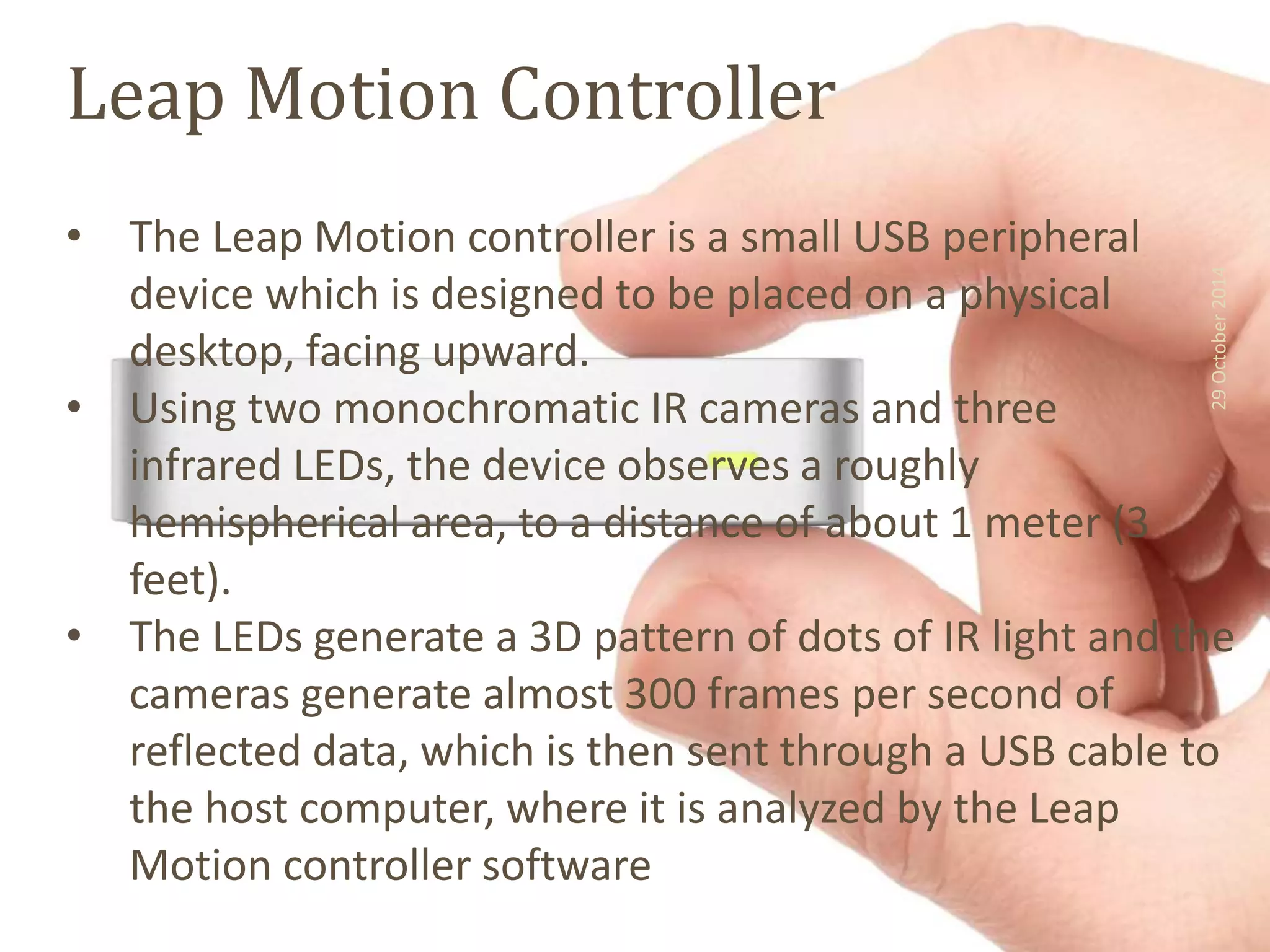 Leap Motion Controller 
• The Leap Motion controller is a small USB peripheral 
device which is designed to be placed on a physical 
desktop, facing upward. 
• Using two monochromatic IR cameras and three 
infrared LEDs, the device observes a roughly 
hemispherical area, to a distance of about 1 meter (3 
feet). 
29 October 2014 
• The LEDs generate a 3D pattern of dots of IR light and the 
cameras generate almost 300 frames per second of 
reflected data, which is then sent through a USB cable to 
the host computer, where it is analyzed by the Leap 
Motion controller software 
 