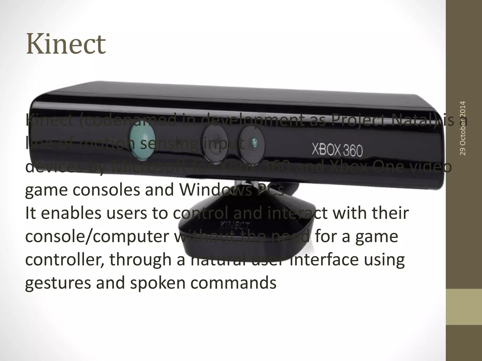 Kinect 
29 October 2014 
Kinect (codenamed in development as Project Natal) is a 
line of motion sensing input 
devices by Microsoft for Xbox 360 and Xbox One video 
game consoles and Windows PCs 
It enables users to control and interact with their 
console/computer without the need for a game 
controller, through a natural user interface using 
gestures and spoken commands 
 