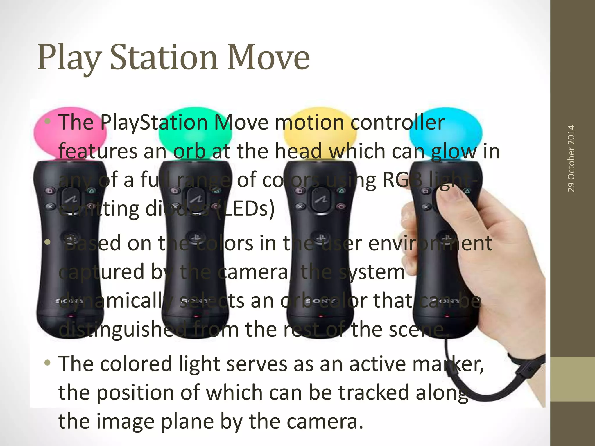 Play Station Move 
• The PlayStation Move motion controller 
features an orb at the head which can glow in 
any of a full range of colors using RGB light-emitting 
diodes (LEDs) 
• Based on the colors in the user environment 
captured by the camera, the system 
dynamically selects an orb color that can be 
distinguished from the rest of the scene. 
• The colored light serves as an active marker, 
the position of which can be tracked along 
the image plane by the camera. 
29 October 2014 
 