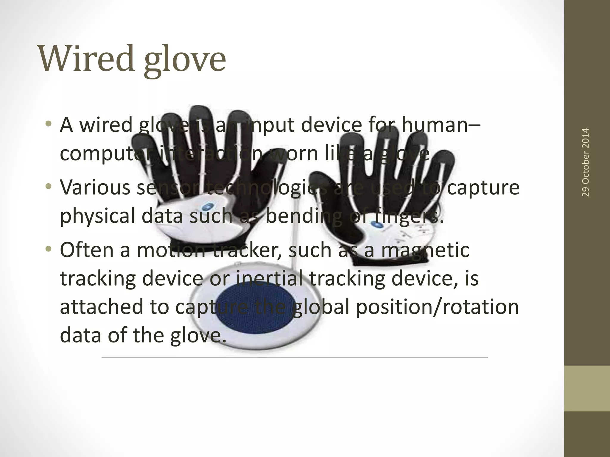 Wired glove 
• A wired glove is an input device for human– 
computer interaction worn like a glove. 
• Various sensor technologies are used to capture 
physical data such as bending of fingers. 
• Often a motion tracker, such as a magnetic 
tracking device or inertial tracking device, is 
attached to capture the global position/rotation 
data of the glove. 
29 October 2014 
 