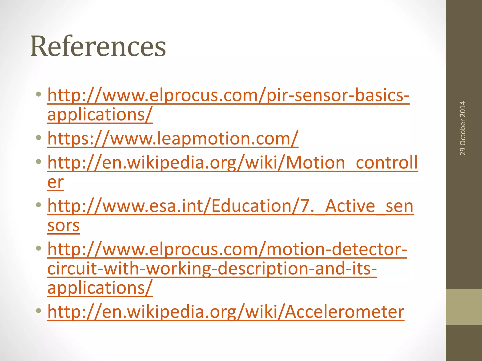 References 
• http://www.elprocus.com/pir-sensor-basics-applications/ 
• https://www.leapmotion.com/ 
• http://en.wikipedia.org/wiki/Motion_controll 
er 
• http://www.esa.int/Education/7._Active_sen 
sors 
• http://www.elprocus.com/motion-detector-circuit- 
with-working-description-and-its-applications/ 
• http://en.wikipedia.org/wiki/Accelerometer 
29 October 2014 
 