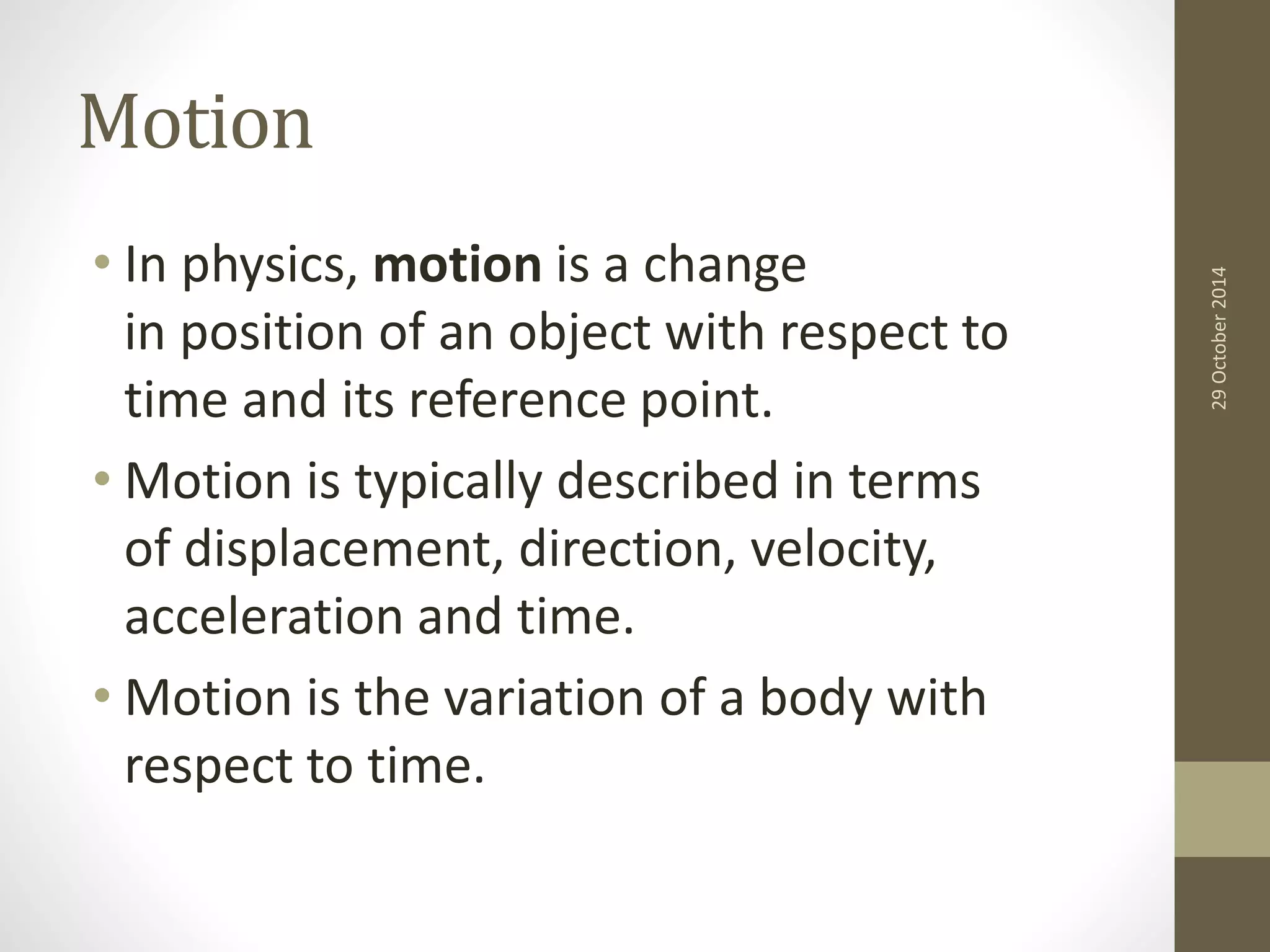 Motion 
• In physics, motion is a change 
in position of an object with respect to 
time and its reference point. 
• Motion is typically described in terms 
of displacement, direction, velocity, 
acceleration and time. 
• Motion is the variation of a body with 
respect to time. 
29 October 2014 
 