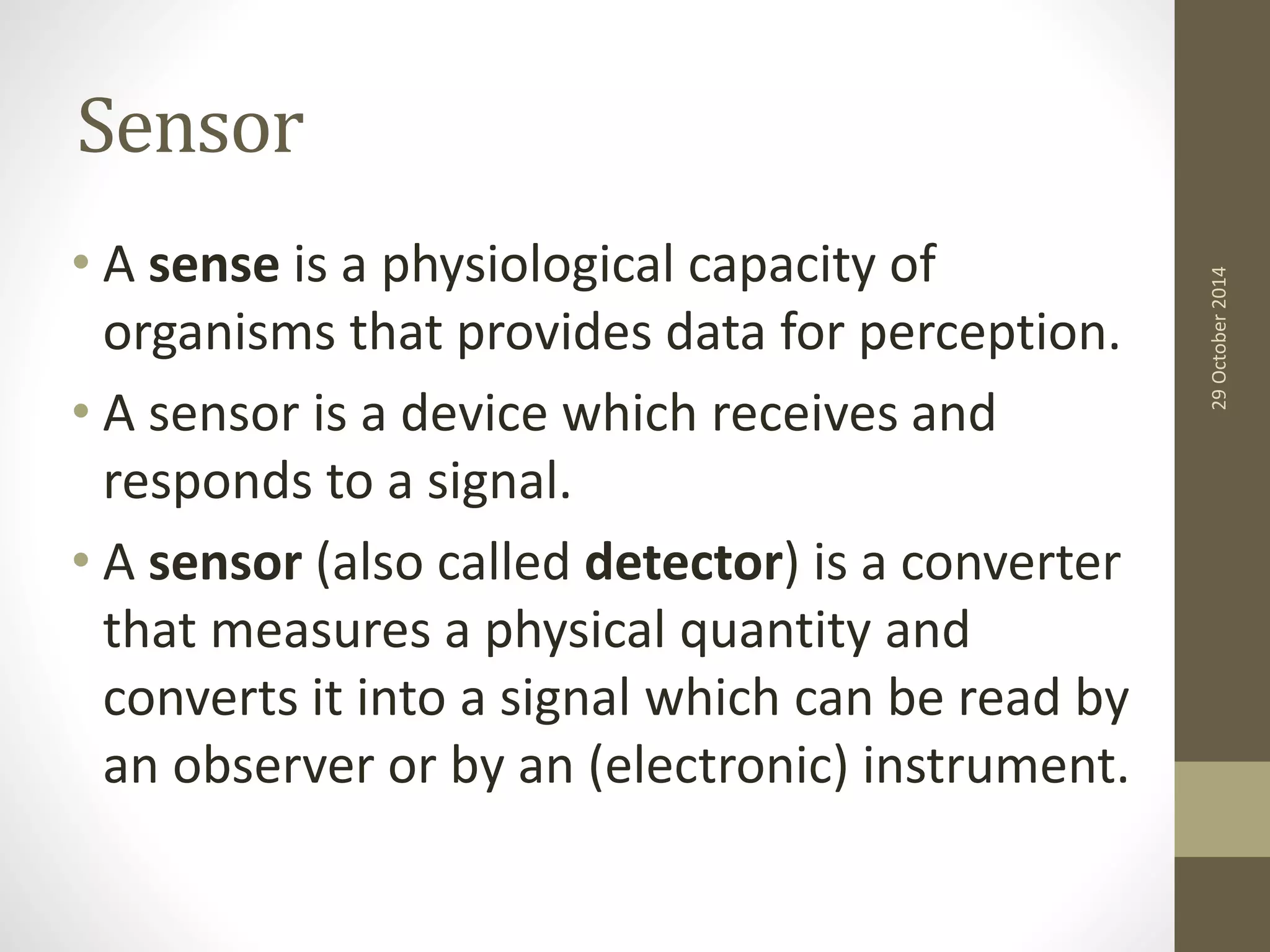 Sensor 
• A sense is a physiological capacity of 
organisms that provides data for perception. 
• A sensor is a device which receives and 
responds to a signal. 
• A sensor (also called detector) is a converter 
that measures a physical quantity and 
converts it into a signal which can be read by 
an observer or by an (electronic) instrument. 
29 October 2014 
 