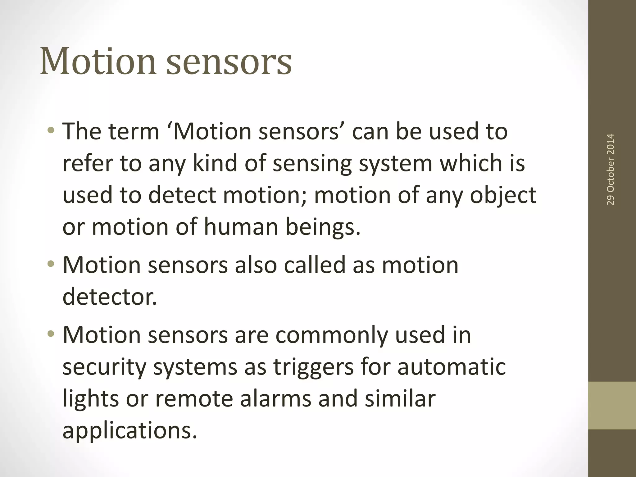 Motion sensors 
• The term ‘Motion sensors’ can be used to 
refer to any kind of sensing system which is 
used to detect motion; motion of any object 
or motion of human beings. 
• Motion sensors also called as motion 
detector. 
• Motion sensors are commonly used in 
security systems as triggers for automatic 
lights or remote alarms and similar 
applications. 
29 October 2014 
 