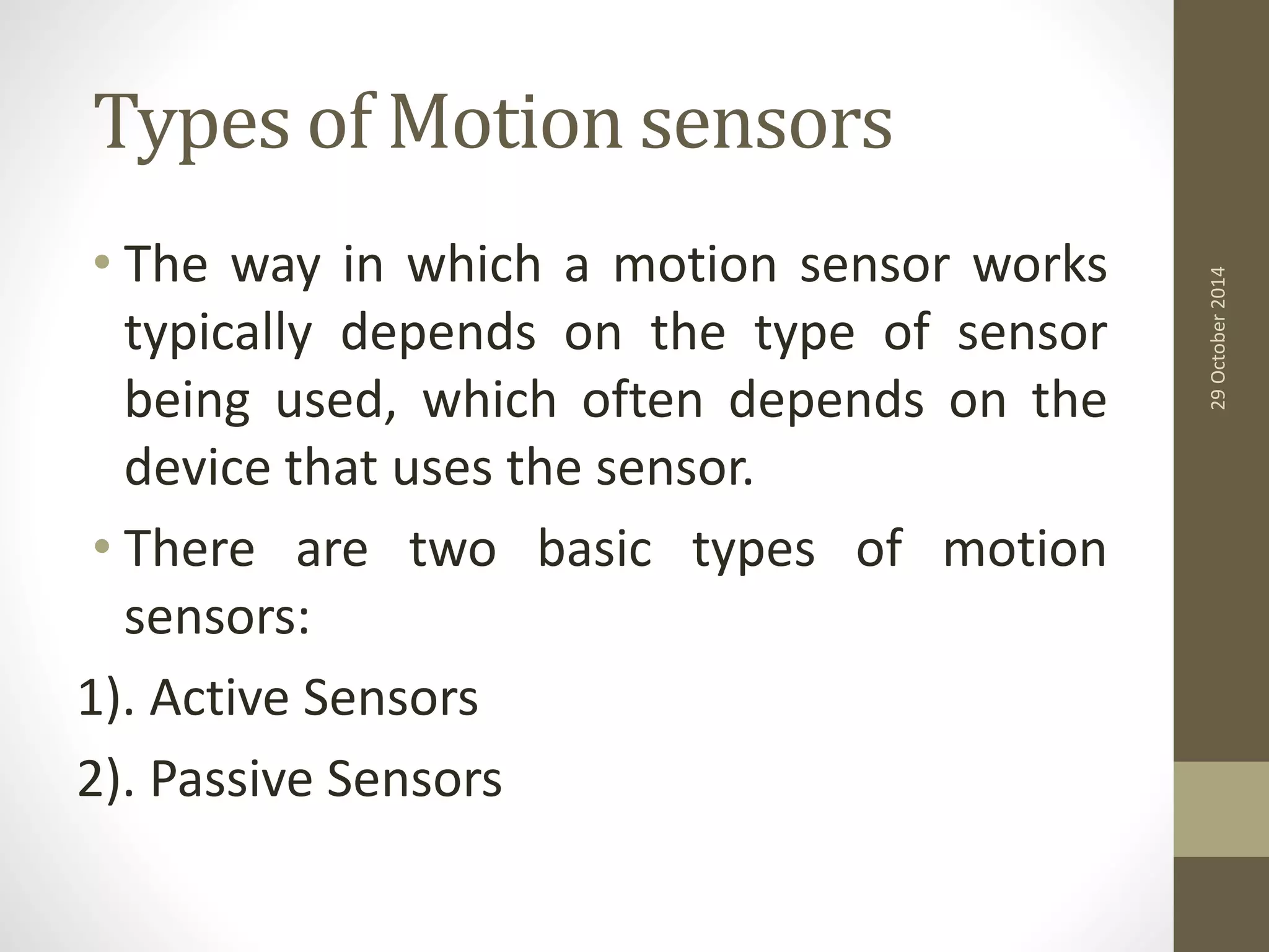 Types of Motion sensors 
• The way in which a motion sensor works 
typically depends on the type of sensor 
being used, which often depends on the 
device that uses the sensor. 
• There are two basic types of motion 
sensors: 
1). Active Sensors 
2). Passive Sensors 
29 October 2014 
 