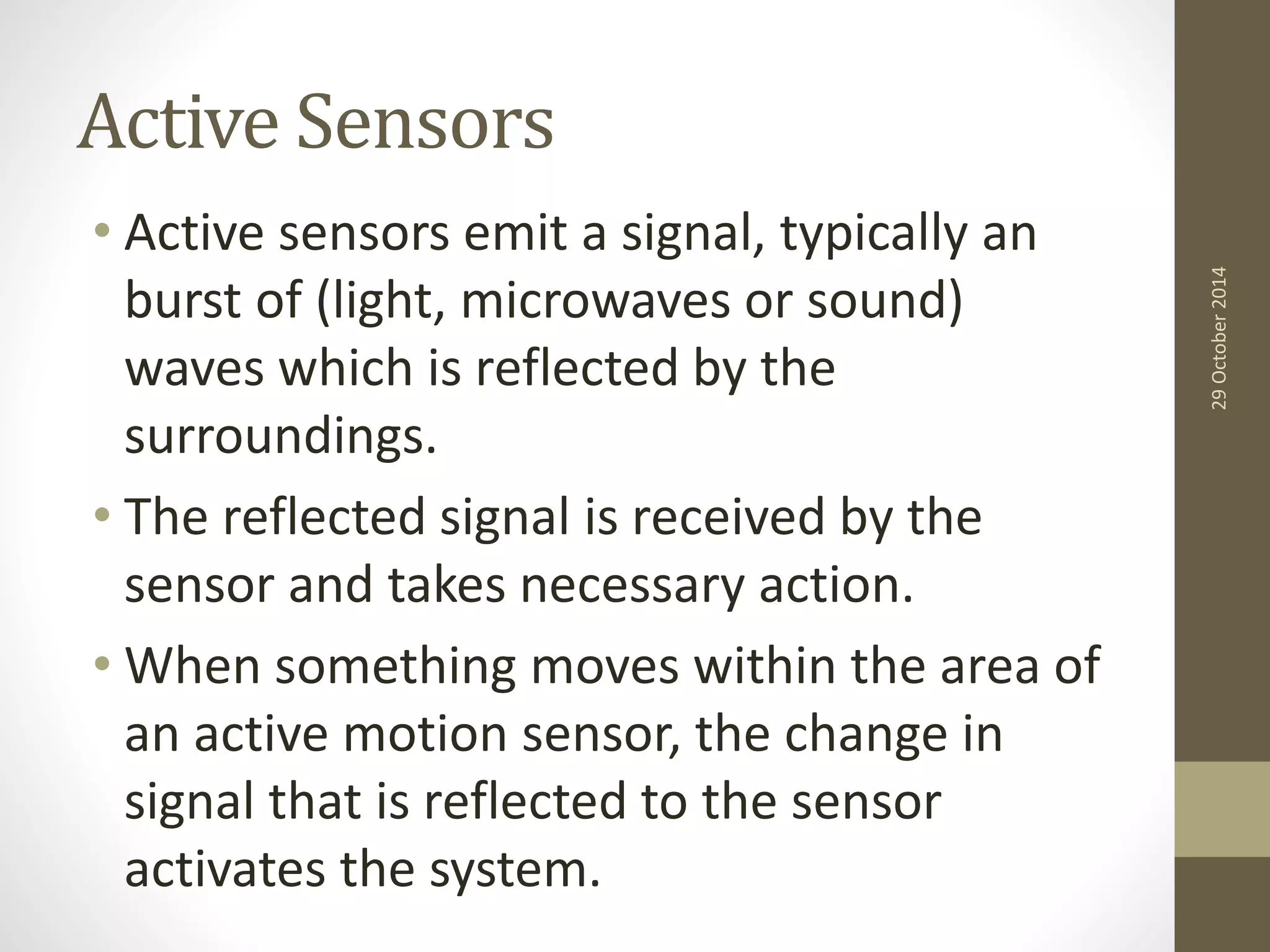 Active Sensors 
• Active sensors emit a signal, typically an 
burst of (light, microwaves or sound) 
waves which is reflected by the 
surroundings. 
• The reflected signal is received by the 
sensor and takes necessary action. 
• When something moves within the area of 
an active motion sensor, the change in 
signal that is reflected to the sensor 
activates the system. 
29 October 2014 
 