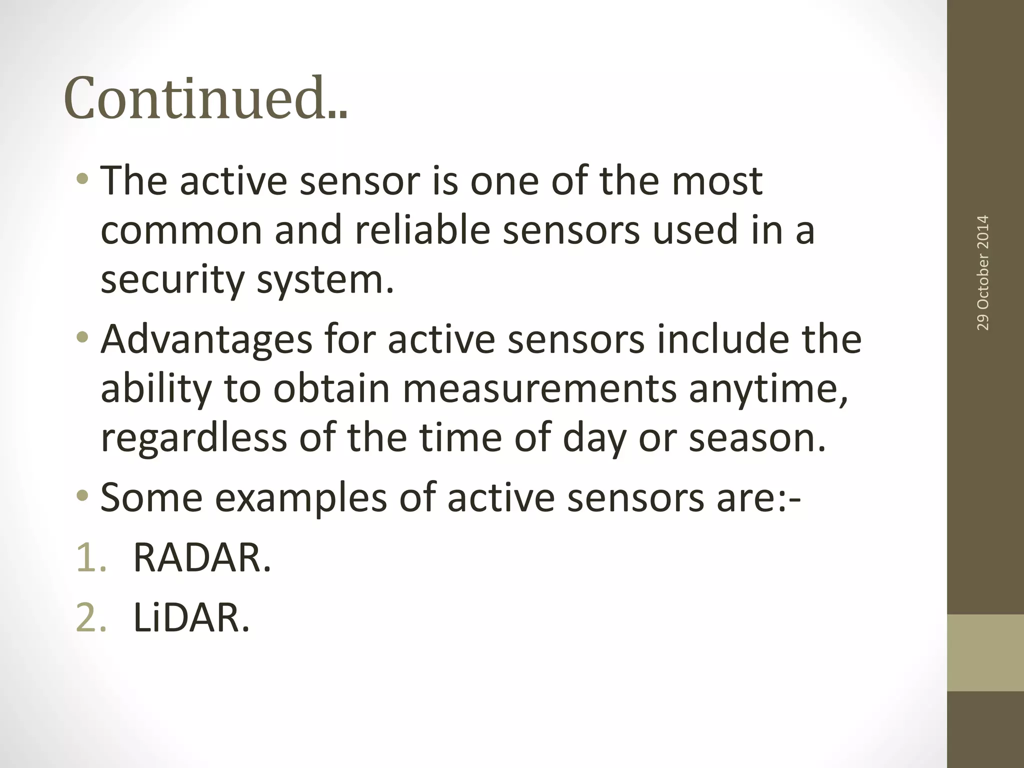 Continued.. 
• The active sensor is one of the most 
common and reliable sensors used in a 
security system. 
• Advantages for active sensors include the 
ability to obtain measurements anytime, 
regardless of the time of day or season. 
• Some examples of active sensors are:- 
1. RADAR. 
2. LiDAR. 
29 October 2014 
 