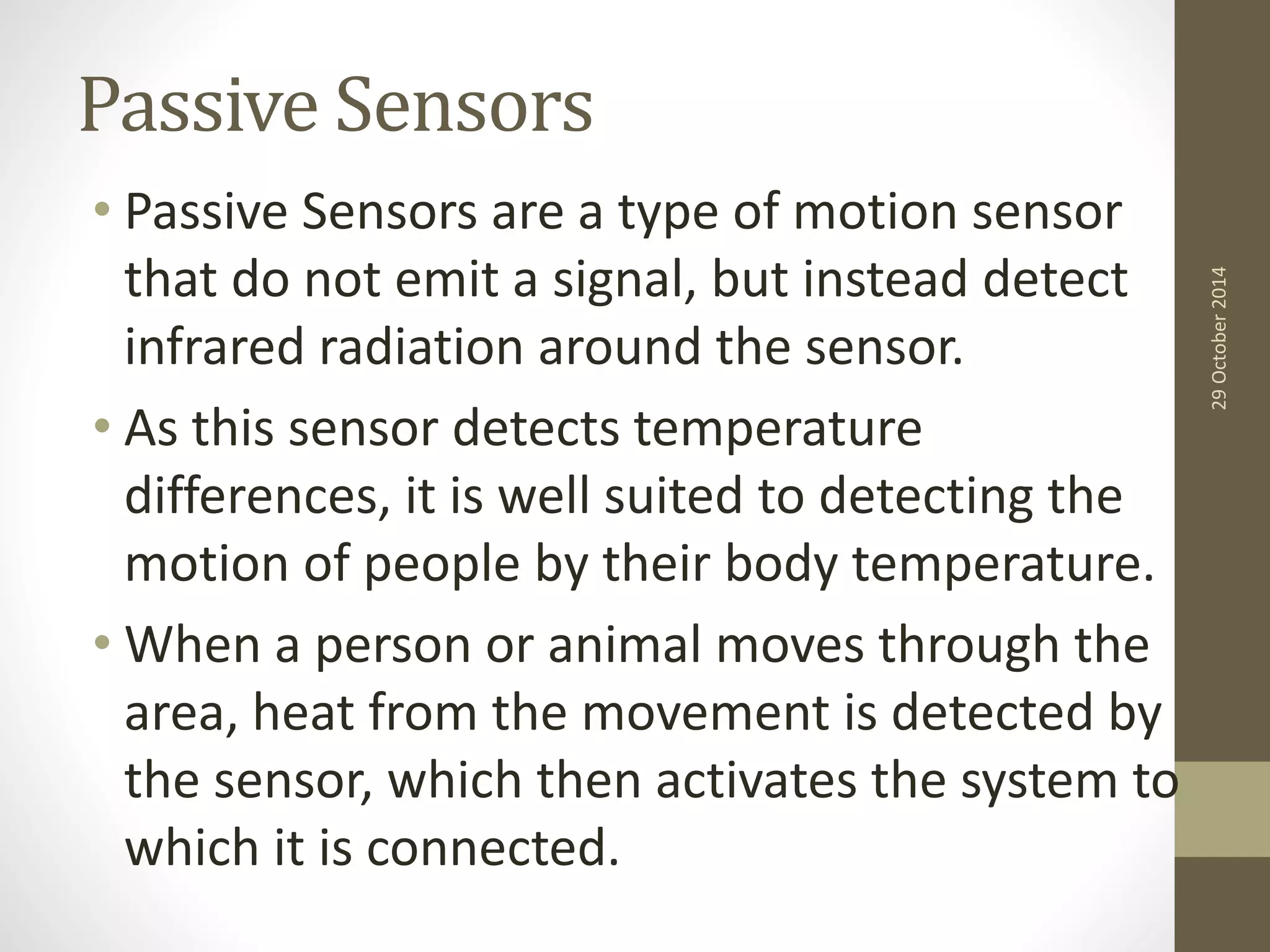 Passive Sensors 
• Passive Sensors are a type of motion sensor 
that do not emit a signal, but instead detect 
infrared radiation around the sensor. 
• As this sensor detects temperature 
differences, it is well suited to detecting the 
motion of people by their body temperature. 
• When a person or animal moves through the 
area, heat from the movement is detected by 
the sensor, which then activates the system to 
which it is connected. 
29 October 2014 
 